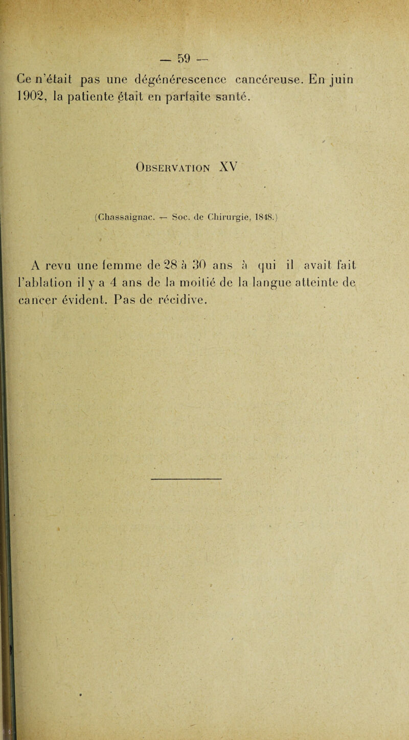 Ce n’était pas une dégénérescence cancéreuse. En juin 1902, la patiente était en parfaite santé. Observation XV • y i (Chassaignac. — Soc. de Chirurgie, 1848.) A revu une temme de 28 à 30 ans h qui il avait fait l’ablation il y a 4 ans de la moitié de la langue atteinte de cancer évident. Pas de récidive. i '• V. , ‘