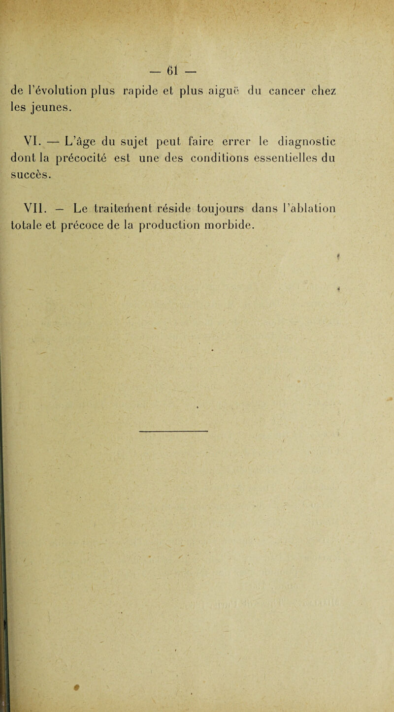 de l’évolution plus rapide et plus aiguë du cancer chez les jeunes. VI. — L’âge du sujet peut faire errer le diagnostic dont la précocité est une des conditions essentielles du succès. Vil. — Le traiteraient réside toujours dans l’ablation totale et précoce de la production morbide. -X ✓ '
