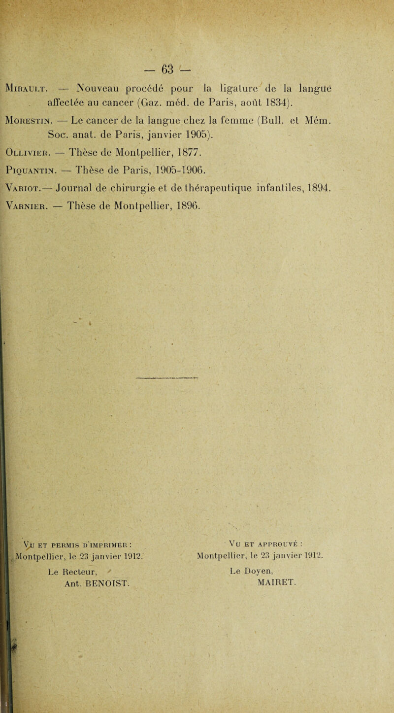 Mirauet. — Nouveau procédé pour la ligature de la langilé affectée au cancer (Gaz. méd. de Paris, août 1834). Morestin. — Le cancer de la langue chez la femme (Bull, et Mém. Soc. anat. de Paris, janvier 1905). Ollivier. — Thèse de Montpellier, 1877. Piouantin. — Thèse de Paris, 1905-1906. Variot.— Journal de chirurgie et de thérapeutique infantiles, 1894. Varnier. — Thèse de Montpellier, 1896. 1 \^,U ET PERMIS d'imprimer : DI Montpellier, le 23 janvier 1912. H-o;' H ' Le Recteur, Ant. BENOIST. Vu ET APPROUVÉ : Montpellier, le 23 janvier 1912. Le Doyen, MAIRET. »