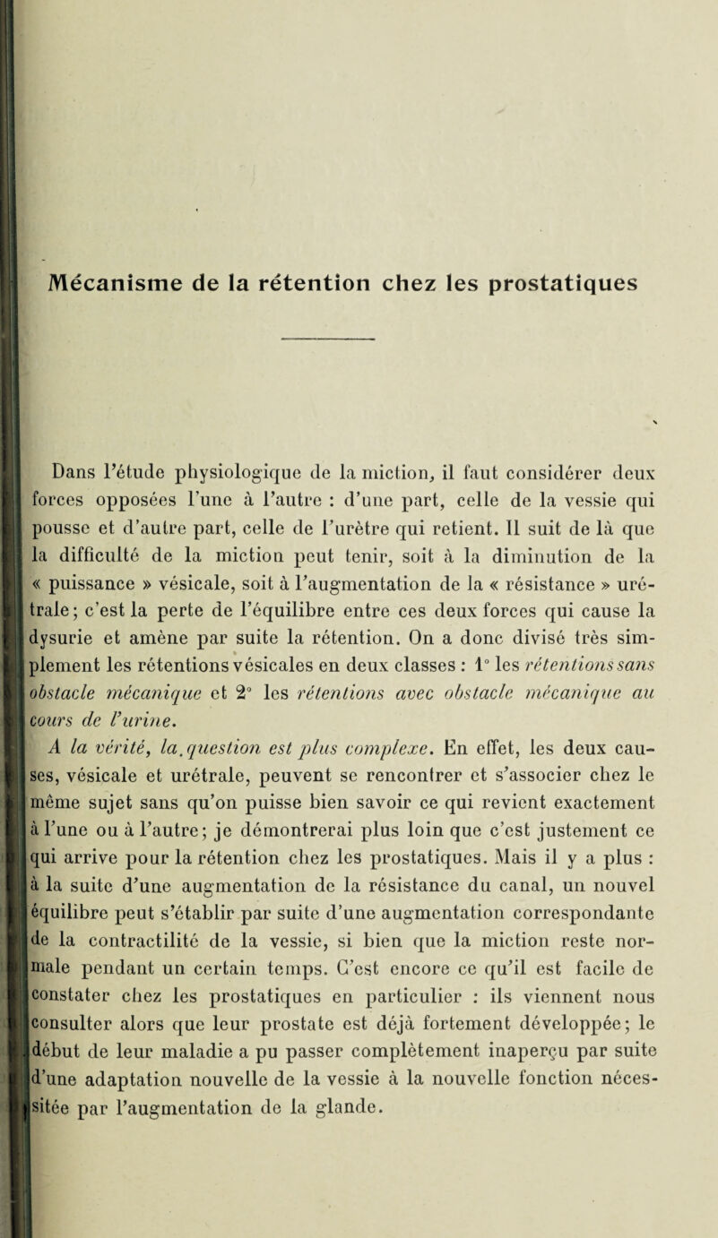 Mécanisme de la rétention chez les prostatiques ? l I i | » 1 f l Dans l’étude physiologique de la miction, il faut considérer deux | forces opposées l’une à l’autre : d’une part, celle de la vessie qui K pousse et d’autre part, celle de Furètre qui retient. 11 suit de là que la difficulté de la miction peut tenir, soit à la diminution de la « puissance » vésicale, soit à l’augmentation de la « résistance » uré- I traie; c’est la perte de l’équilibre entre ces deux forces qui cause la Idysurie et amène par suite la rétention. On a donc divisé très sim- Iplement les rétentions vésicales en deux classes : 1° les rétentions sans | obstacle mécanique et 2° les rétentions avec obstacle mécanique au ! cours de Vurine, A la vérité, la. question est plus complexe. En effet, les deux cau¬ ses, vésicale et urétrale, peuvent se rencontrer et s’associer chez le même sujet sans qu’on puisse bien savoir ce qui revient exactement à l’une ou à l’autre; je démontrerai plus loin que c’est justement ce J qui arrive pour la rétention chez les prostatiques. Mais il y a plus : il à la suite d’une augmentation de la résistance du canal, un nouvel 1 équilibre peut s’établir par suite d’une augmentation correspondante I de la contractilité de la vessie, si bien que la miction reste nor- Imale pendant un certain temps. C’est encore ce qu’il est facile de [constater chez les prostatiques en particulier : ils viennent nous j consulter alors que leur prostate est déjà fortement développée; le [ \ début de leur maladie a pu passer complètement inaperçu par suite Id’une adaptation nouvelle de la vessie à la nouvelle fonction néces- ||sitée par l’augmentation de la glande. i