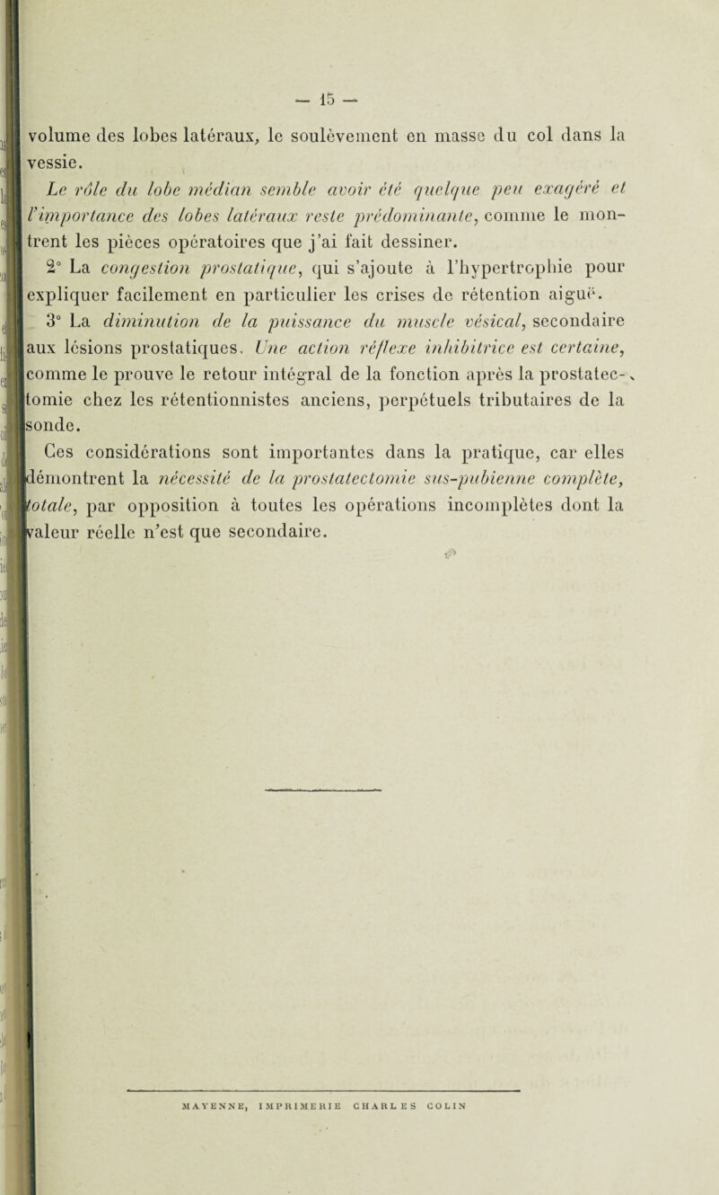 volume des lobes latéraux, le soulèvement en masse du col dans la vessie. Le rôle du lobe médian semble avoir été quelque peu exagéré et rimportance des lobes latéraux reste prédominante, comme le mon¬ trent les pièces opératoires que j’ai fait dessiner. 2° La congestion prostatique, qui s’ajoute à l’hypertrophie pour expliquer facilement en particulier les crises de rétention aiguë. 3° La diminution de la puissance du muscle vésical, secondaire aux lésions prostatiques. Une action réflexe inhibitrice est certaine, comme le prouve le retour intégral de la fonction après la prostatec-> itomie chez les rétentionnistes anciens, perpétuels tributaires de la |sonde. Ces considérations sont importantes dans la pratique, car elles pémontrent la nécessité de la prostatectomie sus-pubienne complète, totale, par opposition à toutes les opérations incomplètes dont la (valeur réelle n'est que secondaire.