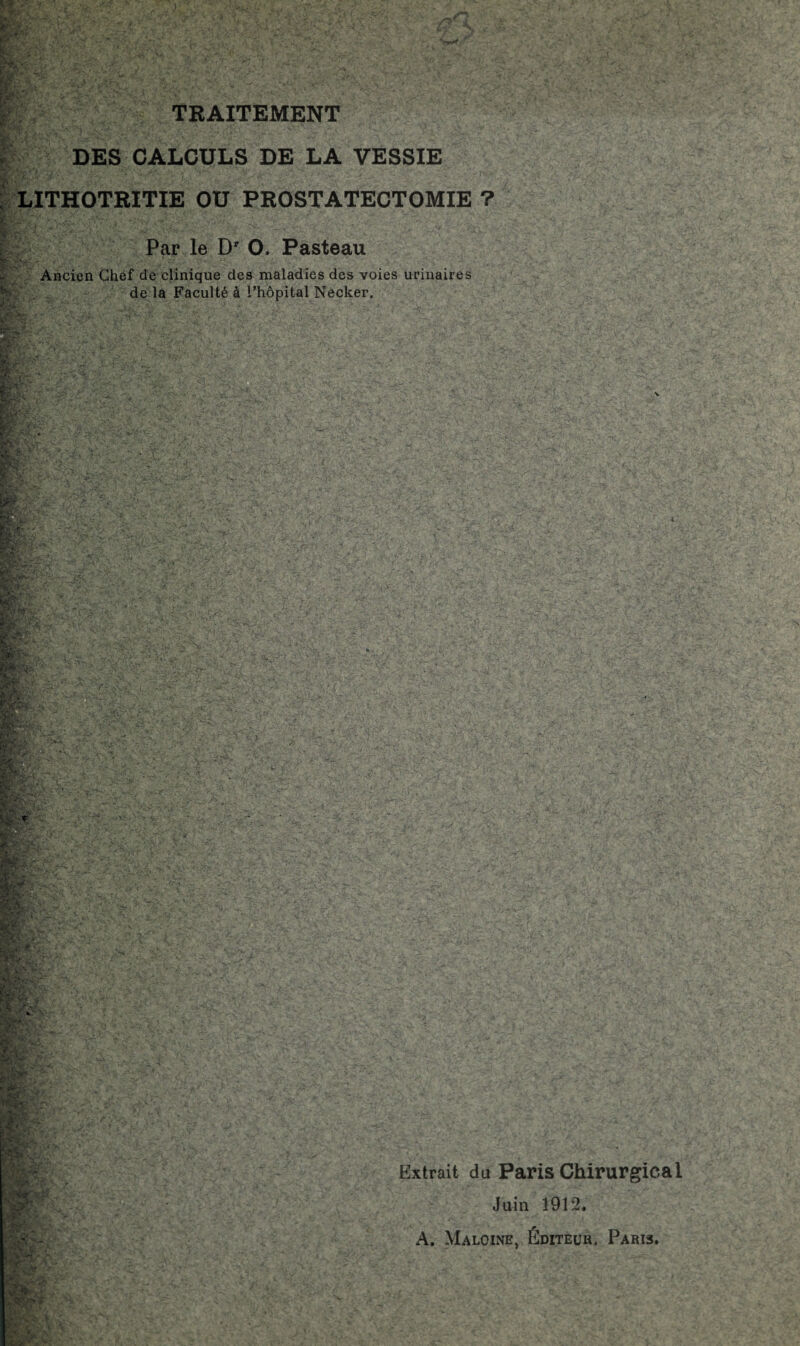 TRAITEMENT DES CALCULS DE LA VESSIE LITHOTRITIE OU PROSTATECTOMIE ? Par le Dr O. Pasteau Ancien Chef de clinique des maladies des voies urinaires de la Faculté à l'hôpital Necker. i Extrait du Paris Chirurgical Juin 1912. A. Maloine, Éditeur. Paris.