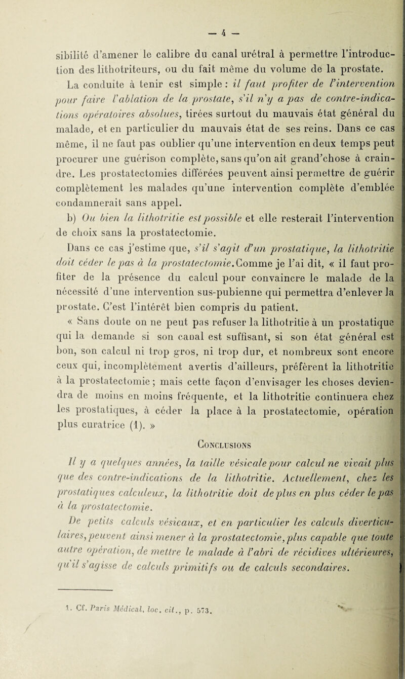 — 4 - sibilité d’amener le calibre du canal urétral à permettre l’introduc¬ tion des lithotriteurs, ou du fait même du volume de la prostate. La conduite à tenir est simple : il faut profiter de F intervention pour faire l'ablation de la prostate, s'il n'y a pas de contre-indica¬ tions opératoires absolues, tirées surtout du mauvais état général du malade, et en particulier du mauvais état de ses reins. Dans ce cas même, il ne faut pas oublier qu’une intervention en deux temps peut procurer une guérison complète, sans qu’on ait grand’chose à crain¬ dre. Les prostatectomies différées peuvent ainsi permettre de guérir complètement les malades qu’une intervention complète d’emblée condamnerait sans appel. b) Ou bien la lithotritie est possible et elle resterait l’intervention de choix sans la prostatectomie. Dans ce cas j’estime que, s’il s'agit d’un prostatique, la lithotritie doit céder le pas à la prostatectomie. Gomme je l’ai dit, « il faut pro¬ fiter de la présence du calcul pour convaincre le malade de la nécessité d’une intervention sus-pubienne qui permettra d’enlever la prostate. C’est l’intérêt bien compris du patient. « Sans doute on ne peut pas refuser la lithotritie à un prostatique qui la demande si son caoal est suffisant, si son état général est bon, son calcul ni trop gros, ni trop dur, et nombreux sont encore ceux qui, incomplètement avertis d’ailleurs, préfèrent la lithotritie à la prostatectomie ; mais cette façon d’envisager les choses devien¬ dra de moins en moins fréquente, et la lithotritie continuera chez les prostatiques, à céder la place à la prostatectomie, opération plus curatrice (i). » Conclusions Il y a quelques années, la taille vésicale pour calcid ne vivait plus que des contre-indications de la lithotritie. Actuellement, chez les prostatiques calculeux, la lithotritie doit de plus en plus céder le pas à la prostatectomie. De petits calculs vésicaux, et en particulier les calculs diverticu- laires, peuvent ainsi mener à la prostatectomie, plus capable que toute autre opération, de mettre le malade à l’abri de récidives ultérieures, qu il s agisse de calculs primitifs ou de calculs secondaires.