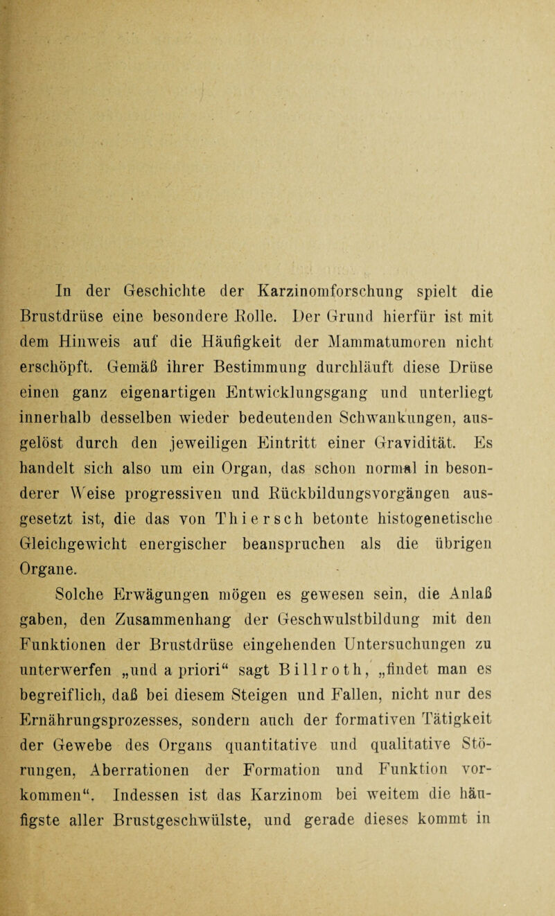 In der Geschichte der Karzinomforschung spielt die Brustdrüse eine besondere Bolle. Der Grund hierfür ist mit dem Hinweis auf die Häufigkeit der Mammatumoren nicht erschöpft. Gemäß ihrer Bestimmung durchläuft diese Drüse einen ganz eigenartigen Entwicklungsgang und unterliegt innerhalb desselben wieder bedeutenden Schwankungen, aus¬ gelöst durch den jeweiligen Eintritt einer Gravidität. Es handelt sich also um ein Organ, das schon normal in beson¬ derer Weise progressiven und Rückbildungsvorgängen aus¬ gesetzt ist, die das von Thier sch betonte histogenetische Gleichgewicht energischer beanspruchen als die übrigen Organe. Solche Erwägungen mögen es gewesen sein, die Anlaß gaben, den Zusammenhang der Geschwulstbildung mit den Funktionen der Brustdrüse eingehenden Untersuchungen zu unterwerfen „und a priori“ sagt Billroth, „findet man es begreiflich, daß bei diesem Steigen und Fallen, nicht nur des Ernährungsprozesses, sondern auch der formativen Tätigkeit der Gewebe des Organs quantitative und qualitative Stö¬ rungen, Aberrationen der Formation und Funktion Vor¬ kommen“. Indessen ist das Karzinom bei weitem die häu¬ figste aller Brustgeschwülste, und gerade dieses kommt in