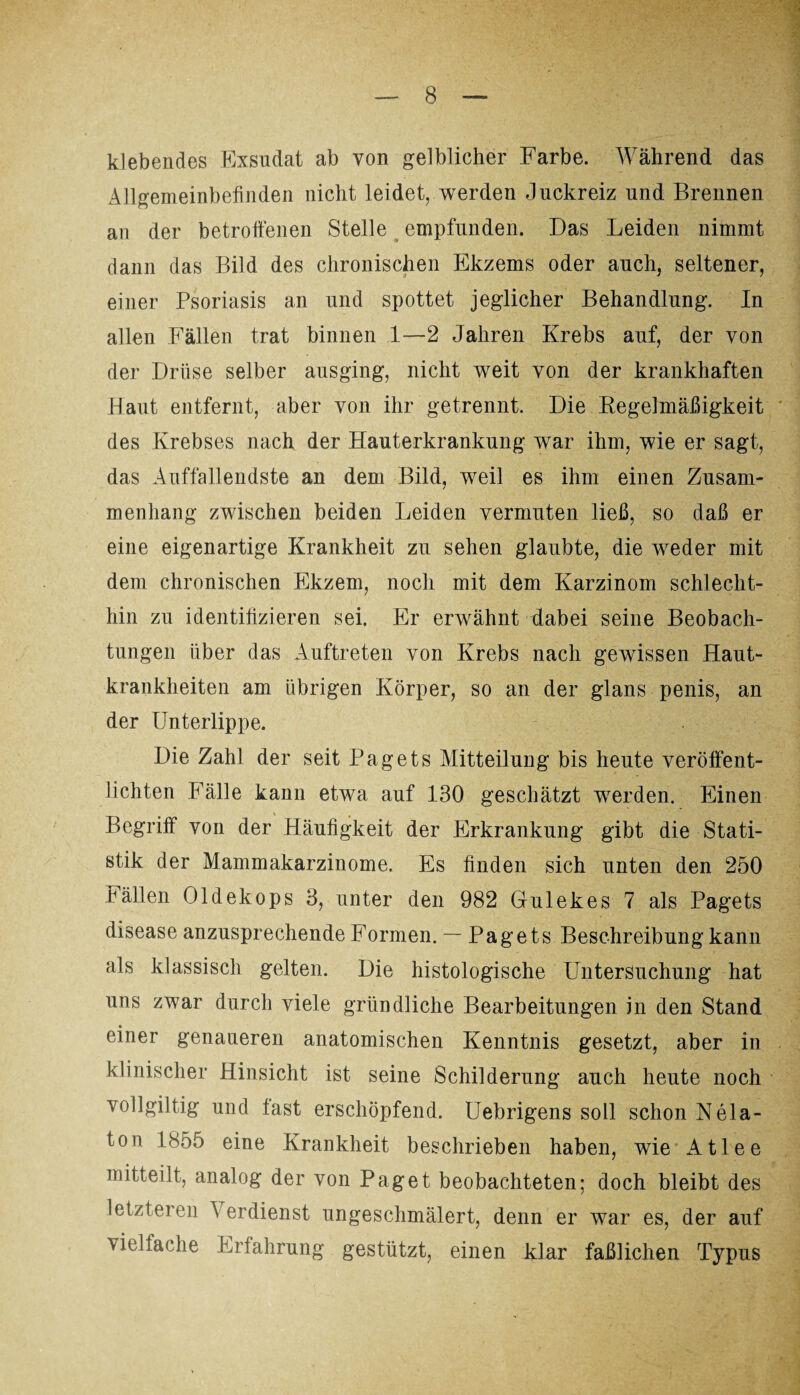 klebendes Exsudat ab von gelblicher Farbe. Während das Allgemeinbefinden nicht leidet, werden Juckreiz und Brennen an der betroffenen Stelle empfunden. Das Leiden nimmt dann das Bild des chronischen Ekzems oder auch, seltener, einer Psoriasis an und spottet jeglicher Behandlung. In allen Fällen trat binnen 1—2 Jahren Krebs auf, der von der Drüse selber ausging, nicht weit von der krankhaften Haut entfernt, aber von ihr getrennt. Die Regelmäßigkeit des Krebses nach der Hauterkrankung war ihm, wie er sagt, das Auffallendste an dem Bild, weil es ihm einen Zusam¬ menhang zwischen beiden Leiden vermuten ließ, so daß er eine eigenartige Krankheit zu sehen glaubte, die weder mit dem chronischen Ekzem, noch mit dem Karzinom schlecht¬ hin zu identifizieren sei. Er erwähnt dabei seine Beobach¬ tungen über das Auftreten von Krebs nach gewissen Haut¬ krankheiten am übrigen Körper, so an der glans penis, an der Unterlippe. Die Zahl der seit Pagets Mitteilung bis heute veröffent¬ lichten Fälle kann etwa auf 130 geschätzt werden. Einen Begriff von der Häufigkeit der Erkrankung gibt die Stati¬ stik der Mammakarzinome. Es finden sich unten den 250 Fällen Oldekops 3, unter den 982 Gulekes 7 als Pagets disease anzusprechende Formen. — Pagets Beschreibung kann als klassisch gelten. Die histologische Untersuchung hat uns zwar durch viele gründliche Bearbeitungen in den Stand einer genaueren anatomischen Kenntnis gesetzt, aber in klinischer Hinsicht ist seine Schilderung auch heute noch vollgiltig und last erschöpfend. Uebrigens soll schon Nela- ton 1855 eine Krankheit beschrieben haben, wie Atlee mitteilt, analog der von Paget beobachteten; doch bleibt des letzteren Verdienst ungeschmälert, denn er war es, der auf viellache Erfahrung gestützt, einen klar faßlichen Typus