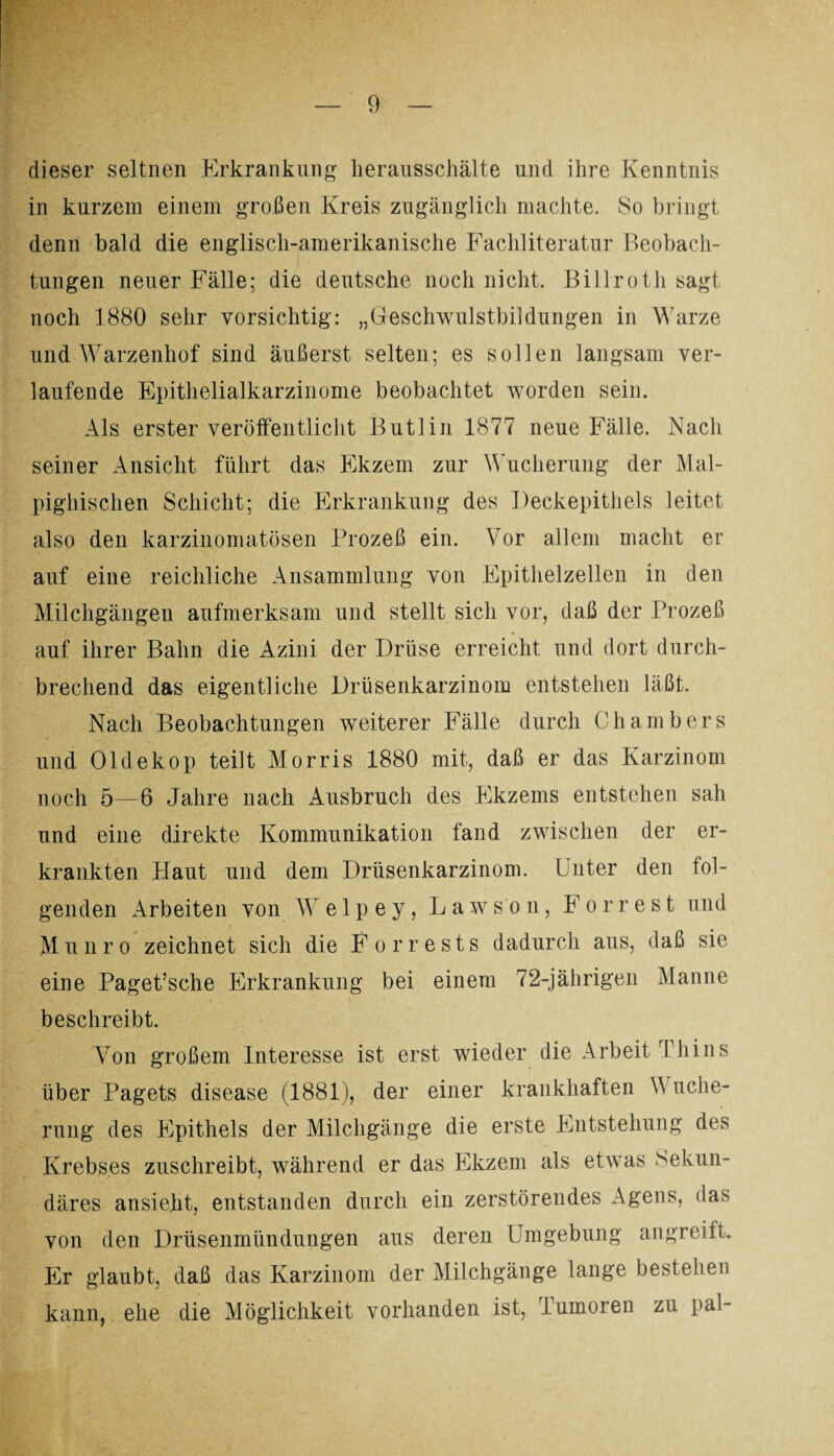 dieser seltnen Erkrankung lierausschälte und ihre Kenntnis in kurzem einem großen Kreis zugänglich machte. So bringt denn bald die englisch-amerikanische Fachliteratur Beobach¬ tungen neuer Fälle; die deutsche noch nicht. Billroth sagt noch 1880 sehr vorsichtig: „Geschwulstbildungen in Warze und Warzenhof sind äußerst selten; es sollen langsam ver¬ laufende Epithelialkarzinome beobachtet worden sein. Als erster veröffentlicht Butlin 1877 neue Fälle. Nach seiner Ansicht führt das Ekzem zur Wucherung der Mal- pighischen Schicht; die Erkrankung des Deckepithels leitet also den karzinomatösen Prozeß ein. Vor allem macht er auf eine reichliche Ansammlung von Epithelzellen in den Milchgängen aufmerksam und stellt sich vor, daß der Prozeß auf ihrer Bahn die Azini der Drüse erreicht und dort durch¬ brechend das eigentliche Drüsenkarzinom entstehen läßt. Nach Beobachtungen weiterer Fälle durch Chambers und Oldekop teilt Morris 1880 mit, daß er das Karzinom noch 5—6 Jahre nach Ausbruch des Ekzems entstehen sah und eine direkte Kommunikation fand zwischen der er¬ krankten Haut und dem Drüsenkarzinom. Unter den fol¬ genden Arbeiten von Welp ey, Lawson, Forrest und Munro zeichnet sich die Forrests dadurch aus, daß sie eine Paget’sche Erkrankung bei einem 72-jährigen Manne beschreibt. Von großem Interesse ist erst wieder die Arbeit Thins über Pagets disease (1881), der einer krankhaften V uche- rung des Epithels der Milchgänge die erste Entstehung des Krebses zuschreibt, während er das Ekzem als etwas Sekun¬ däres ansie.ht, entstanden durch ein zerstörendes Agens, das von den Drüsenmündungen aus deren Umgebung angreift. Er glaubt, daß das Karzinom der Milchgänge lange bestehen kann, ehe die Möglichkeit vorhanden ist, Tumoren zu pal-
