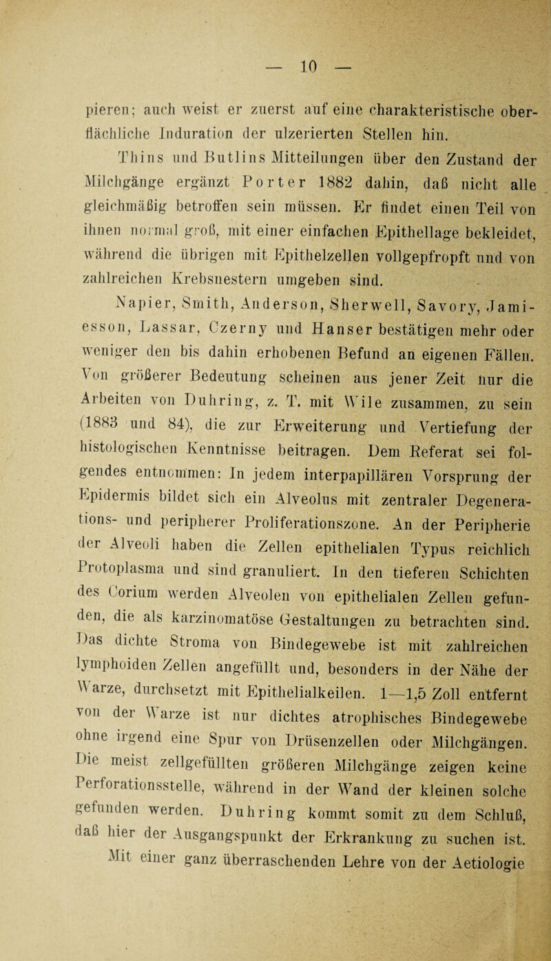 pieren; auch weist er zuerst auf eine charakteristische ober¬ flächliche Induration der ulzerierten Stellen hin. Thins und Butlins Mitteilungen über den Zustand der Milchgänge ergänzt Porter 1882 dahin, daß nicht alle gleichmäßig betroffen sein müssen. Er findet einen Teil von ihnen normal groß, mit einer einfachen Epithellage bekleidet, während die übrigen mit Epithelzellen vollgepfropft und von zahlreichen Krebsnestern umgeben sind. Napier, Smith, Anderson, Sherwell, Savory, Jami- esson, Lassar, Czerny und Hanser bestätigen mehr oder weniger den bis dahin erhobenen Befund an eigenen Fällen. Von größerer Bedeutung scheinen aus jener Zeit lmr die Arbeiten von Buhring, z. T. mit Wile zusammen, zu sein (1883 und 84), die zur Erweiterung und Vertiefung der histologischen Kenntnisse beitragen. Dem Referat sei fol¬ gendes entnommen: In jedem interpapillären Vorsprung der Epidermis bildet sich ein Alveolus mit zentraler Degenera- tions- und peripherer Proliferationszone. An der Peripherie der Alveoli haben die Zellen epithelialen Typus reichlich I rotoplasma und sind granuliert. In den tieferen Schichten des ( orium werden Alveolen von epithelialen Zellen gefun¬ den, die als karzinomatöse Gestaltungen zu betrachten sind. Das dichte Stroma von Bindegewebe ist mit zahlreichen lymphoiden Zellen angefüllt und, besonders in der Nähe der A arze, durchsetzt mit Epithelialkeilen. 1—1,5 Zoll entfernt '0|i ^er ^ arze ist nur dichtes atrophisches Bindegewebe ohne irgend eine Spur von Drüsenzellen oder Milchgängen. Die meist zellgefüllten größeren Milchgänge zeigen keine Perforationsstelle, während in der Wand der kleinen solche gefunden werden. D uh ring kommt somit zu dem Schluß, daß hier der Ausgangspunkt der Erkrankung zu suchen ist. Mit einer ganz überraschenden Lehre von der Aetiologie
