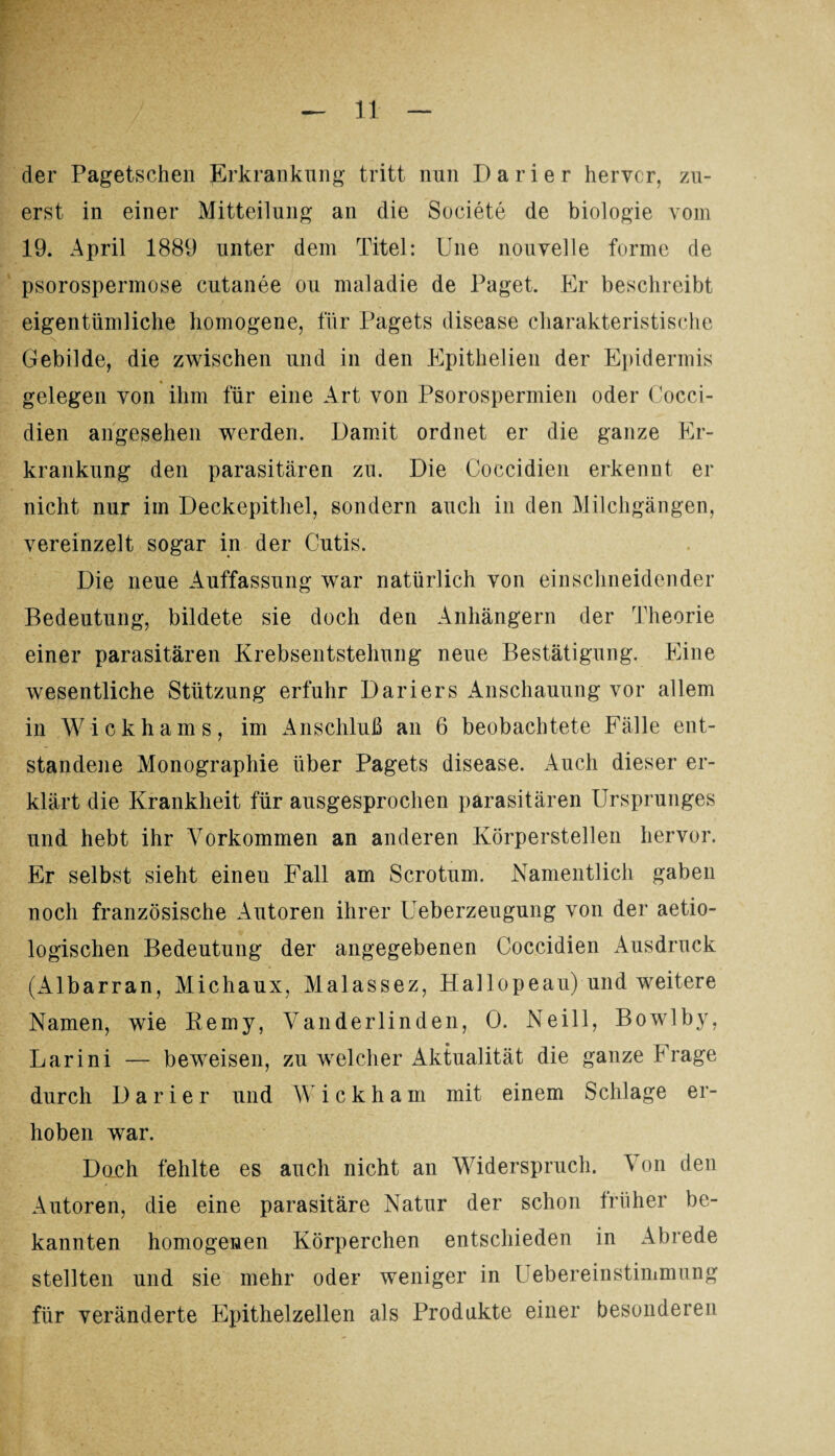 der Pagetschen Erkrankung tritt nun Darier hervor, zu¬ erst in einer Mitteilung an die Societe de biologie vom 19. April 1889 unter dem Titel: Une nouvelle forme de psorospermose cutanee ou nmladie de Paget. Er beschreibt eigentümliche homogene, für Pagets disease charakteristische Gebilde, die zwischen und in den Epithelien der Epidermis 4 gelegen von ihm für eine Art von Psorospermien oder Cocci- dien angesehen werden. Damit ordnet er die ganze Er¬ krankung den parasitären zu. Die Coccidien erkennt er nicht nur im Deckepithel, sondern auch in den Milchgängen, vereinzelt sogar in der Cutis. Die neue Auffassung war natürlich von einschneidender Bedeutung, bildete sie doch den Anhängern der Theorie einer parasitären Krebsentstehung neue Bestätigung. Eine wesentliche Stützung erfuhr Dariers Anschauung vor allem in Wickhams, im Anschluß an 6 beobachtete Fälle ent¬ standene Monographie über Pagets disease. Auch dieser er¬ klärt die Krankheit für ausgesprochen parasitären Ursprunges und hebt ihr Vorkommen an anderen Körperstellen hervor. Er selbst sieht einen Fall am Scrotum. Namentlich gaben noch französische Autoren ihrer Ueberzeugung von der aetio- logischen Bedeutung der angegebenen Coccidien Ausdruck (Albarran, Michaux, Malassez, Hallopeau) und weitere Namen, wie Remy, Vanderlinden, 0. Neill, Bowlby, Larini — beweisen, zu welcher Aktualität die ganze Frage durch Darier und W i c k h a m mit einem Schlage er¬ hoben war. Doch fehlte es auch nicht an Widerspruch. Von den Autoren, die eine parasitäre Natur der schon früher be¬ kannten homogenen Körperchen entschieden in Abrede stellten und sie mehr oder weniger in Uebereinstimmung für veränderte Epithelzellen als Produkte einer besonderen
