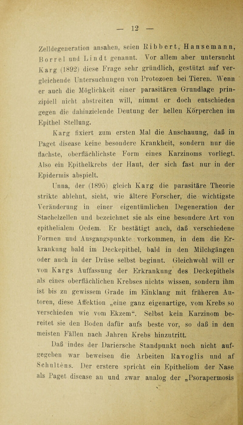 Zelldegeneration ansahen, seien Kibbert, Hansemann, Borrel und Lin dt genannt. Vor allem aber untersucht Karg (1892) diese Frage sehr gründlich, gestützt auf ver¬ gleichende Untersuchungen von Protozoen bei Tieren. Wenn er auch die Möglichkeit einer parasitären Grundlage prin¬ zipiell nicht abstreiten will, nimmt er doch entschieden gegen die dahinzielende Deutung der hellen Körperchen im Epithel Stellung. Karg fixiert zum ersten Mal die Anschauung, daß in Paget disease keine besondere Krankheit, sondern nur die flachste, oberflächlichste Form eines Karzinoms vorliegt. Also ein Epithelkrebs der Haut, der sich fast nur in der Epidermis abspielt. Unna, der (1895) gleich Karg die parasitäre Theorie strikte ablehnt, sieht, wie ältere Forscher, die wichtigste Veränderung in einer eigentümlichen Degeneration der Stachelzellen und bezeichnet sie als eine besondere Art von epithelialem Oedem. Er bestätigt auch, daß verschiedene Formen und Ausgangspunkte Vorkommen, in dem die Er¬ krankung bald im Deckepithel, bald in den Milchgängen oder auch in der Drüse selbst beginnt. Gleichwohl wdll er von Kargs Auffassung der Erkrankung des Deckepithels als eines oberflächlichen Krebses nichts wissen, sondern ihm ist bis zu gewissem Grade im Einklang mit früheren Au¬ toren, diese Affektion „eine ganz eigenartige, vom Krebs so verschieden wie vom Ekzem“. Selbst kein Karzinom be¬ reitet sie den Boden dafür aufs beste vor, so daß in den meisten Fällen nach Jahren Krebs hinzutritt. Daß indes der Dariersche Standpunkt noch nicht auf¬ gegeben war beweisen die Arbeiten Kavoglis und af Schaltens. Der erstere spricht ein Epitheliom der Nase als Paget disease an und zwar analog der „Psorapermosis