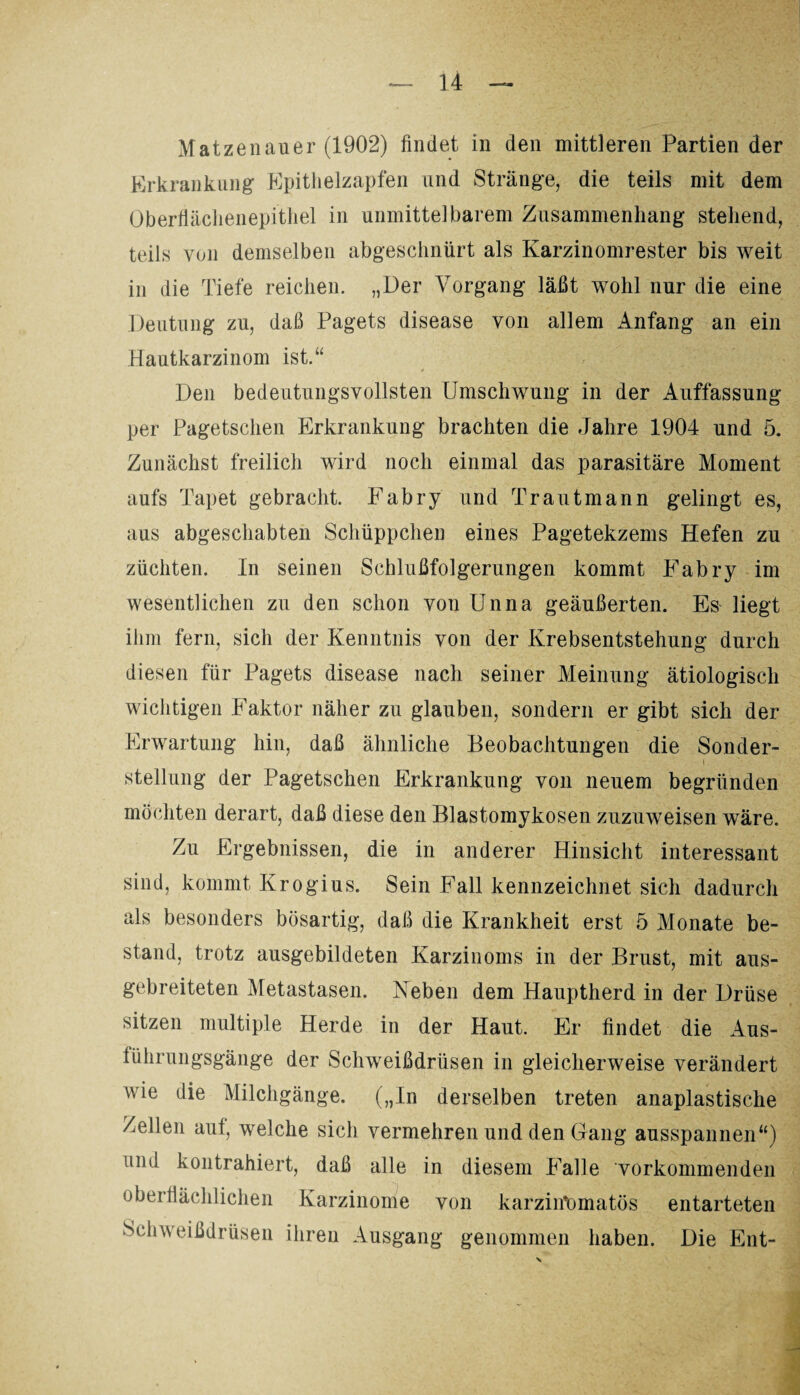 Matzenauer (1902) findet in den mittleren Partien der Erkrankung Epithelzapfen und Stränge, die teils mit dem Oberflächenepithel in unmittelbarem Zusammenhang stehend, teils von demselben abgeschnürt als Karzinomrester bis weit in die Tiefe reichen. „Der Vorgang läßt wohl nur die eine Deutung zu, daß Pagets disease von allem Anfang an ein Hautkarzinom ist.“ Den bedeutungsvollsten Umschwung in der Auffassung per Pagetschen Erkrankung brachten die Jahre 1904 und 5. Zunächst freilich wird noch einmal das parasitäre Moment aufs Tapet gebracht. Fabry und Trautmann gelingt es, aus abgeschabten Schüppchen eines Pagetekzems Hefen zu züchten. In seinen Schlußfolgerungen kommt Fabry im wesentlichen zu den schon von Unna geäußerten. Es liegt ihm fern, sich der Kenntnis von der Krebsentstehung durch diesen für Pagets disease nach seiner Meinung ätiologisch wichtigen Faktor näher zu glauben, sondern er gibt sich der Erwartung hin, daß ähnliche Beobachtungen die Sonder¬ stellung der Pagetschen Erkrankung von neuem begründen möchten derart, daß diese den Blastomykosen zuzuweisen wäre. Zu Ergebnissen, die in anderer Hinsicht interessant sind, kommt Krogius. Sein Fall kennzeichnet sich dadurch als besonders bösartig, daß die Krankheit erst 5 Monate be¬ stand, trotz ausgebildeten Karzinoms in der Brust, mit aus¬ gebreiteten Metastasen. Neben dem Hauptherd in der Drüse sitzen multiple Herde in der Haut. Er findet die Aus¬ lührungsgänge der Schweißdrüsen in gleicherweise verändert wie die Milchgänge. („In derselben treten anaplastische Zellen auf, welche sich vermehren und den Gang ausspannen“) üinl kontrahiert, daß alle in diesem Falle 'vorkommenden oberflächlichen Karzinome von karzintunatös entarteten Schweißdrüsen ihren Ausgang genommen haben. Die Ent- X