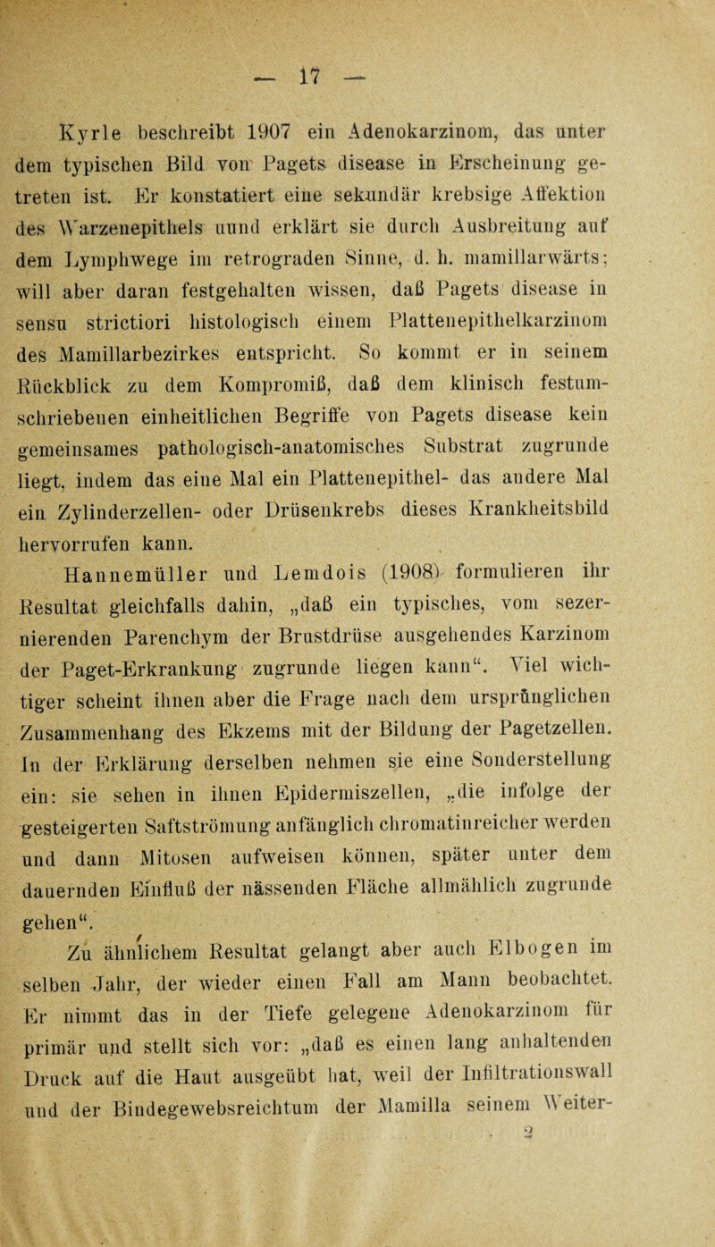 Kyrie beschreibt 1907 ein Adenokarzinom, das unter dem typischen Bild von Pagets disease in Erscheinung ge¬ treten ist. Er konstatiert eine sekundär krebsige Affektion des Warzenepithels uund erklärt sie durch Ausbreitung aut’ dem Lymphwege im retrograden Sinne, d. h. mamillarwärts; will aber daran festgehalten wissen, daß Pagets disease in sensu strictiori histologisch einem Plattenepithelkarzinom des Mamillarbezirkes entspricht. So kommt er in seinem Rückblick zu dem Kompromiß, daß dem klinisch festum¬ schriebenen einheitlichen Begriffe von Pagets disease kein gemeinsames pathologisch-anatomisches Substrat zugrunde liegt, indem das eine Mal ein Plattenepithel- das andere Mal ein Zylinderzellen- oder Drüsenkrebs dieses Krankheitsbild hervorrufen kann. Hannemüller und Lemdois (1908) formulieren ihr Resultat gleichfalls dahin, „daß ein typisches, vom sezer- nierenden Parenchym der Brustdrüse ausgehendes Karzinom der Paget-Erkrankung zugrunde liegen kann“. Viel wich¬ tiger scheint ihnen aber die Frage nach dem ursprünglichen Zusammenhang des Ekzems mit der Bildung der Pagetzellen, ln der Erklärung derselben nehmen sie eine Sonderstellung ein: sie sehen in ihnen Epidenniszellen, „die infolge der gesteigerten Saftströmung anfänglich chromatinreicher werden und dann Mitosen aufweisen können, später unter dem dauernden Einfluß der nässenden Fläche allmählich zugrunde gehen“. Zu ähnlichem Resultat gelangt aber auch Elbogen im selben Jahr, der wieder einen hall am Mann beobachtet. Er nimmt das in der Tiefe gelegene Adenokarzinom ihr primär und stellt sich vor: „daß es einen lang anhaltenden Druck auf die Haut ausgeübt hat, weil der Infiltrationswall