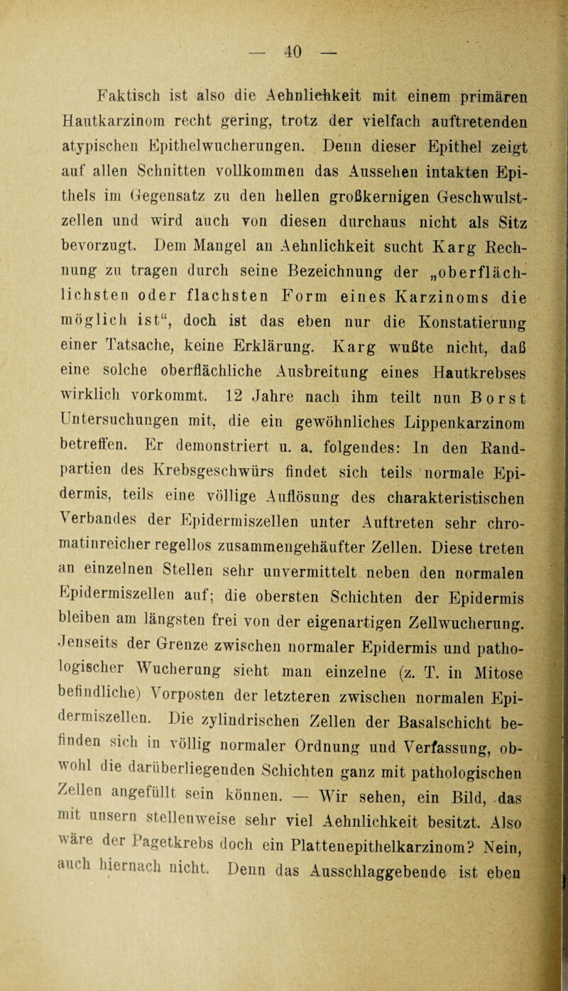 Faktisch ist also die AehnlieFkeit mit einem primären Hautkarzinom recht gering, trotz der vielfach auftretenden atypischen Epithelwucherungen. Denn dieser Epithel zeigt auf allen Schnitten vollkommen das Aussehen intakten Epi¬ thels im Gegensatz zu den hellen großkernigen Geschwulst¬ zellen und wird auch von diesen durchaus nicht als Sitz bevorzugt. Dem Mangel an Aehnlichkeit sucht Karg Rech¬ nung zu tragen durch seine Bezeichnung der „oberfläch¬ lichsten oder flachsten Form eines Karzinoms die möglich ist“, doch ist das eben nur die Konstatierung einer Tatsache, keine Erklärung. Karg wußte nicht, daß eine solche oberflächliche Ausbreitung eines Hautkrebses wirklich vorkommt. 12 Jahre nach ihm teilt nun Borst 1 ntersuchungen mit, die ein gewöhnliches Lippenkarzinom betreffen. Er demonstriert u. a. folgendes: In den Rand¬ partien des Krebsgeschwürs findet sich teils normale Epi¬ dermis, teils eine völlige Auflösung des charakteristischen Verbandes der Epidermiszellen unter Auftreten sehr chro- matinreicher regellos zusammengehäufter Zellen. Diese treten an einzelnen Stellen sehr unvermittelt neben den normalen Epidermiszellen aut; die obersten Schichten der Epidermis bleiben am längsten frei von der eigenartigen Zellwucherung. Jenseits der Grenze zwischen normaler Epidermis und patho¬ logischer Wucherung sieht man einzelne (z. T. in Mitose befindliche) Vorposten der letzteren zwischen normalen Epi- dermiszellen. Die zylindrischen Zellen der Basalschicht be¬ finden sich in völlig normaler Ordnung und Verfassung, ob¬ wohl die darüberliegenden Schichten ganz mit pathologischen Zeilen angefüllt sein können. — Wir sehen, ein Bild, das mit unsern stellenweise sehr viel Aehnlichkeit besitzt. Also wäie der i agetkrebs doch ein Plattenepithelkarzinom? Nein, auch hiernach nicht. Denn das Ausschlaggebende ist eben