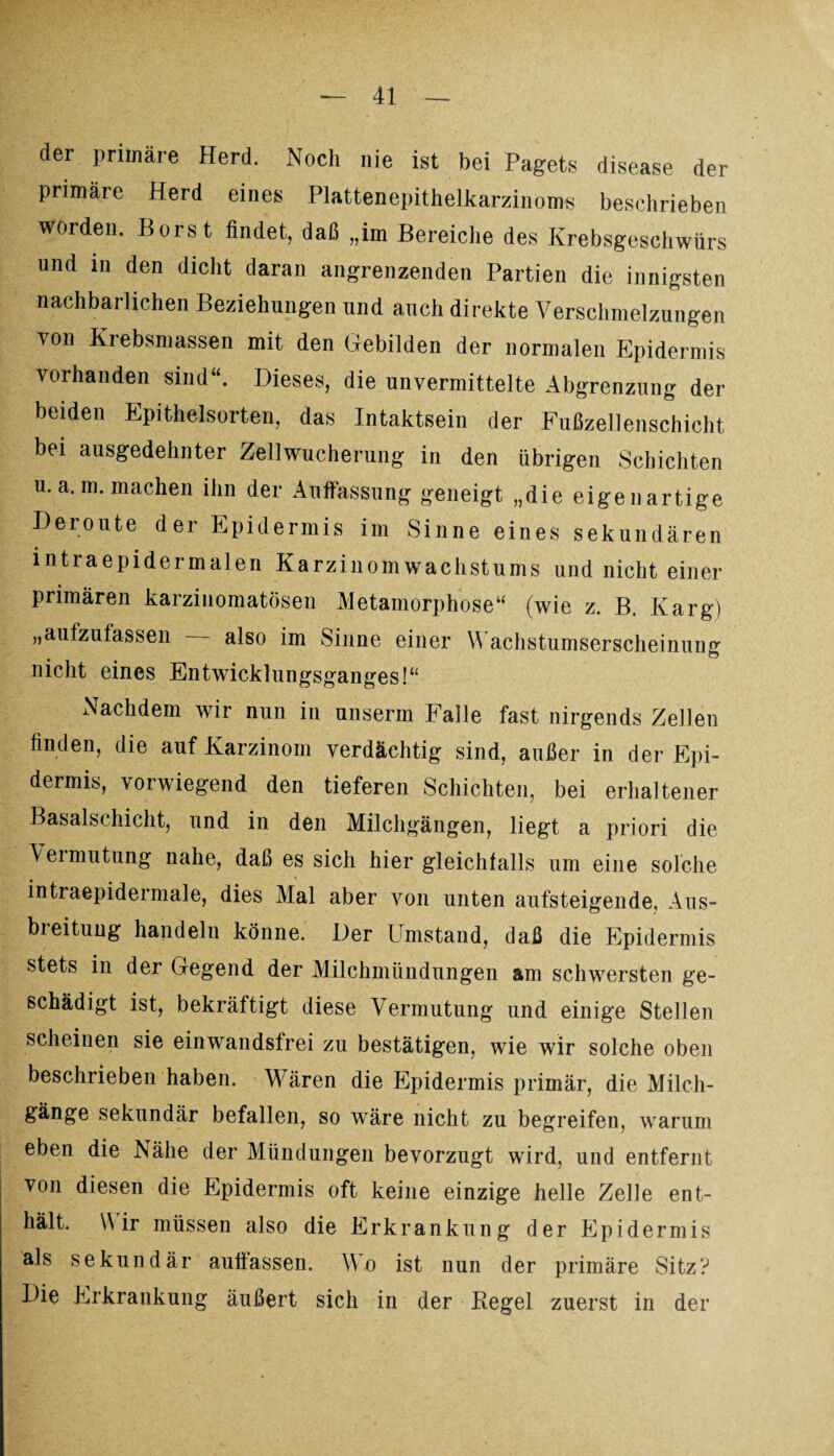 der primäre Herd. Noch nie ist bei Pagets disease der primäie Herd eines Plattenepithelkarzinoms beschrieben worden. Borst findet, daß „im Bereiche des Krebsgeschwürs und in den dicht daran angrenzenden Partien die innigsten nachbarlichen Beziehungen und auch direkte Verschmelzungen von Krebsmassen mit den Gebilden der normalen Epidermis vorhanden sind“. Dieses, die unvermittelte Abgrenzung der beiden Epithelsorten, das Intaktsein der Fußzellenschicht bei ausgedehnter Zellwucherung in den übrigen Schichten u.a.m. machen ihn der Auffassung geneigt „die eigenartige Deroute der Epidermis im Sinne eines sekundären intraepidermalen Karzinomwachstums und nicht einer primären karzinomatösen Metamorphose“ (wie z. B. Karg) „aufzufassen also im Sinne einer Wachstumserscheinung nicht eines Entwicklungsganges!“ Nachdem wir nun in unserm Falle fast nirgends Zellen finden, die auf Karzinom verdächtig sind, außer in der Epi¬ dermis, vorwiegend den tieferen Schichten, bei erhaltener Basalschicht, und in den Milchgängen, liegt a priori die Aeimutung nahe, daß es sich hier gleichfalls um eine solche intraepidermale, dies Mal aber von unten aufsteigende, Aus¬ breitung handeln könne. Der Umstand, daß die Epidermis stets in der Gegend der Milchmündungen am schwersten ge¬ schädigt ist, bekräftigt diese Vermutung und einige Stellen scheinen sie einwandsfrei zu bestätigen, wie wir solche oben beschrieben haben. Wären die Epidermis primär, die Milch¬ gänge sekundär befallen, so wäre nicht zu begreifen, warum eben die Nähe der Mündungen bevorzugt wird, und entfernt von diesen die Epidermis oft keine einzige helle Zelle ent¬ hält. Wir müssen also die Erkrankung der Epidermis als sekundär aullassen. Wo ist nun der primäre Sitz? Die Erkrankung äußert sich in der Regel zuerst in der