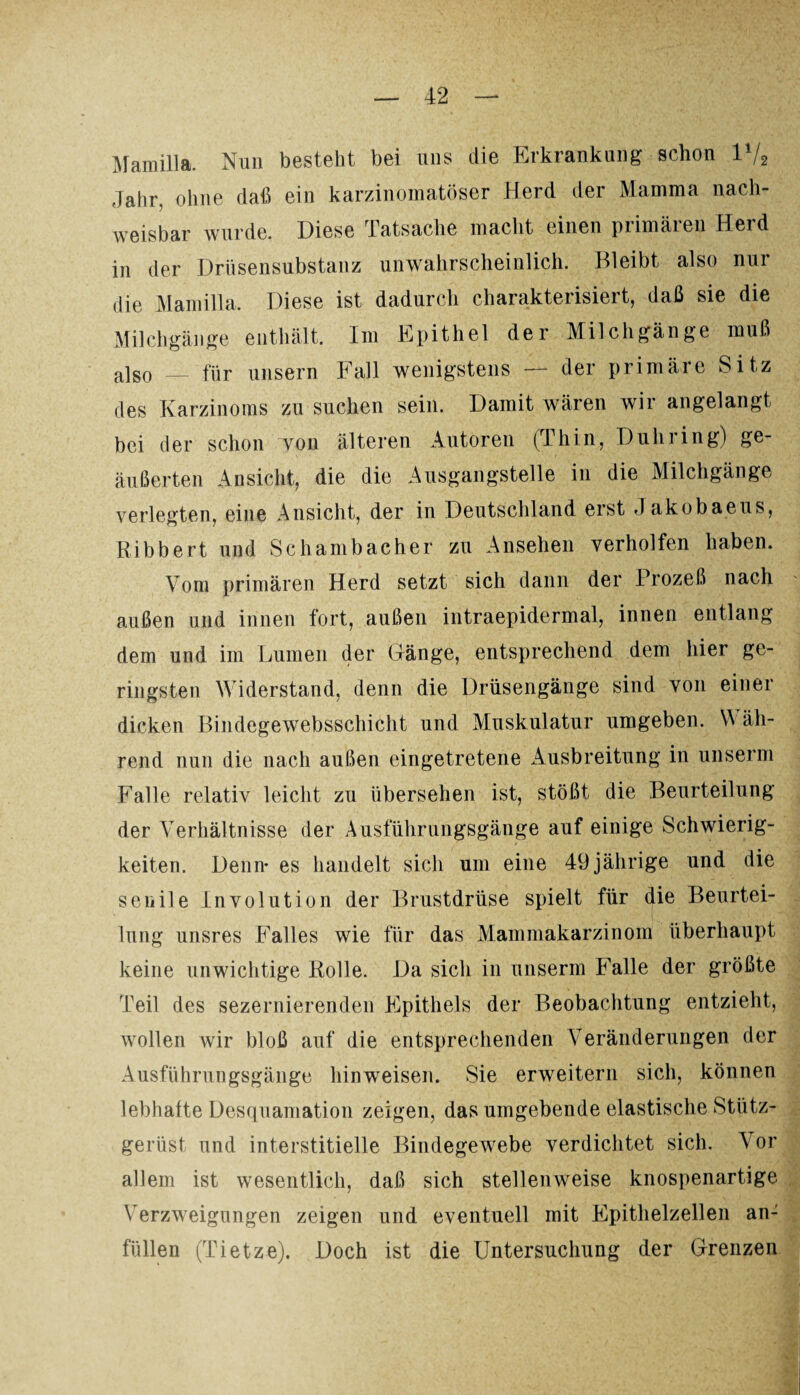Mamilla. Nun bestellt bei uns die Erkrankung schon 1V2 Jahr, ohne daß ein karzinomatöser Herd der Mamma nach¬ weisbar wurde. Diese Tatsache macht einen primären Herd in der Drüsensubstanz unwahrscheinlich. Bleibt also nur die Mamilla. Diese ist dadurch charakterisiert, daß sie die Milchgänge enthält. I111 Epithel der Milchgänge muß also — für unsern Fall wenigstens — der primäre Sitz des Karzinoms zu suchen sein. Damit wären wii angelangt bei der schon von älteren Autoren (Thin, Duhring) ge¬ äußerten Ansicht, die die Ausgangstelle in die Milchgänge verlegten, eine Ansicht, der in Deutschland erst Jakobaeus, Bibbert und Schambacher zu Ansehen verholten haben. Vom primären Herd setzt sich dann der Prozeß nach außen und innen fort, außen intraepidermal, innen entlang dem und im Lumen der Gänge, entsprechend dem hier ge¬ ringsten Widerstand, denn die Drüsengänge sind von einer dicken Bindegewebsschicht und Muskulatur umgeben. Wäh¬ rend nun die nach außen eingetretene Ausbreitung in unserm Falle relativ leicht zu übersehen ist, stößt die Beurteilung der Verhältnisse der Ausführungsgänge auf einige Schwierig¬ keiten. Denn* es handelt sich um eine 49 jährige und die senile Involution der Brustdrüse spielt für die Beurtei¬ lung unsres Falles wie für das Mammakarzinom überhaupt keine unwichtige Rolle. Da sich in unserm Falle der größte Teil des sezernierenden Epithels der Beobachtung entzieht, wollen wir bloß auf die entsprechenden Veränderungen der Ausführungsgänge hinweisen. Sie erweitern sich, können lebhafte Desquamation zeigen, das umgebende elastische Stütz- gerüst und interstitielle Bindegewebe verdichtet sich. Vor allem ist wesentlich, daß sich stellenweise knospenartige Verzweigungen zeigen und eventuell mit Epithelzellen an¬ füllen (Tietze). Doch ist die Untersuchung der Grenzen