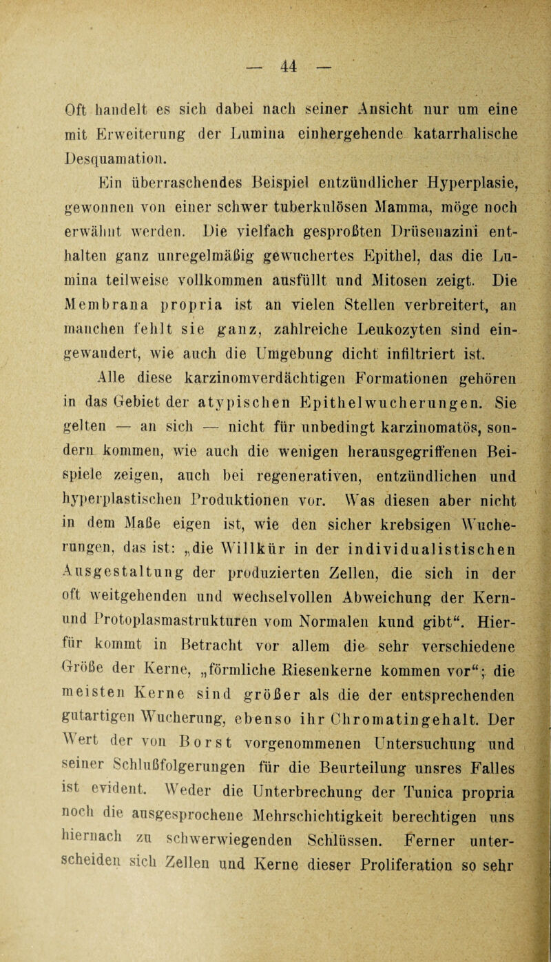 Oft handelt es sich dabei nach seiner Ansicht nur um eine mit Erweiterung der Lumina einhergehende katarrhalische Desquamation. Ein überraschendes Beispiel entzündlicher Hyperplasie, gewonnen von einer schwer tuberkulösen Mamma, möge noch erwähnt werden. Die vielfach gesproßten Drüseuazini ent¬ halten ganz unregelmäßig gewuchertes Epithel, das die Lu¬ mina teilweise vollkommen ausfüllt und Mitosen zeigt. Die Membrana propria ist an vielen Stellen verbreitert, an manchen fehlt sie ganz, zahlreiche Leukozyten sind ein¬ gewandert, wie auch die Umgebung dicht infiltriert ist. Alle diese karzinomverdächtigen Formationen gehören in das Gebiet der atypischen Epithelwucherungen. Sie gelten — an sich — nicht für unbedingt karzinomatös, son¬ dern kommen, wie auch die wenigen herausgegriffenen Bei¬ spiele zeigen, auch bei regenerativen, entzündlichen und hyperplastischen Produktionen vor. Was diesen aber nicht in dem Maße eigen ist, wie den sicher krebsigen Wuche¬ rungen, das ist: „die Willkür in der individualistischen Ausgestaltung der produzierten Zellen, die sich in der °tt weitgehenden und wechselvollen Abweichung der Kern- und Protoplasmastrukturen vom Normalen kund gibt“. Hier¬ für kommt in Betracht vor allem die sehr verschiedene Größe der Kerne, „förmliche Riesenkerne kommen vor“;, die meisten Kerne sind größer als die der entsprechenden gutartigen Wucherung, ebenso ihr Chromatingehalt. Der M ert der von Borst vorgenommenen Untersuchung und seiner Schlußfolgerungen für die Beurteilung unsres Falles ist evident. Weder die Unterbrechung der Tunica propria no< h die ausgesprochene Mehrschichtigkeit berechtigen uns hiernach zu schwerwiegenden Schlüssen. Ferner unter¬ scheiden sich Zellen und Kerne dieser Proliferation so sehr