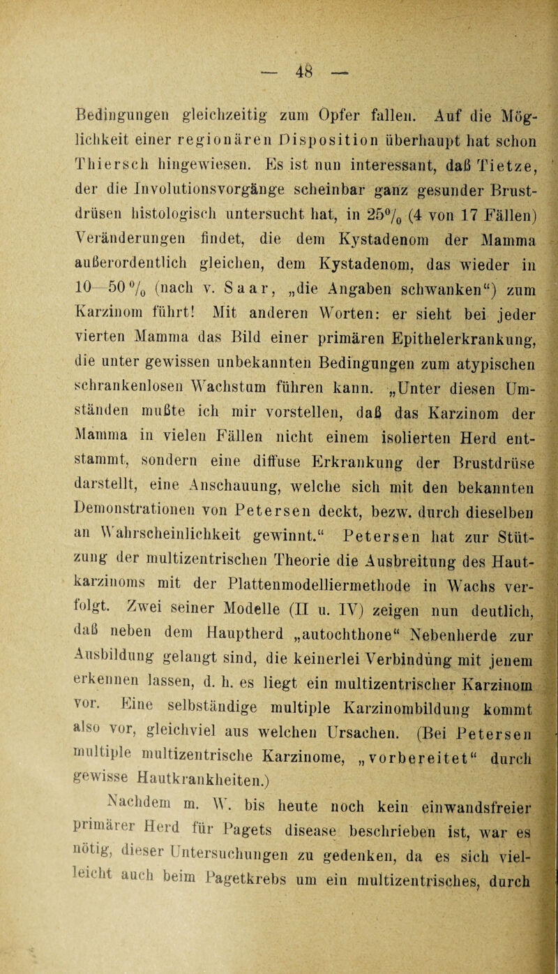 Bedingungen gleichzeitig zum Opfer fallen. Auf die Mög¬ lichkeit einer regionären Disposition überhaupt hat schon Thiersch hingewiesen. Es ist nun interessant, daß Tietze, ' der die Involutionsvorgänge scheinbar ganz gesunder Brust¬ drüsen histologisch untersucht hat, in 25% (4 von 17 Fällen) Veränderungen findet, die dem Kystadenom der Mamma außerordentlich gleichen, dem Kystadenom, das wieder in 10—50% (nach v. Saar, „die Angaben schwanken“) zum Karzinom führt! Mit anderen Worten: er sieht bei jeder vierten Mamma das Bild einer primären Epithelerkrankung, die unter gewissen unbekannten Bedingungen zum atypischen schrankenlosen Wachstum führen kann. „Unter diesen Um¬ ständen mußte ich mir vorstellen, daß das Karzinom der Mamma in vielen Fällen nicht einem isolierten Herd ent¬ stammt, sondern eine diffuse Erkrankung der Brustdrüse darstellt, eine Anschauung, welche sich mit den bekannten Demonstrationen von Petersen deckt, bezw. durch dieselben an Wahrscheinlichkeit gewinnt.“ Petersen hat zur Stüt¬ zung der multizentrischen Theorie die Ausbreitung des Haut¬ karzinoms mit der Plattenmodelliermethode in Wachs ver¬ folgt. Zwei seiner Modelle (II u. IV) zeigen nun deutlich, daß neben dem Hauptherd „autochthone“ Nebenherde zur Ausbildung gelangt sind, die keinerlei Verbindung mit jenem erkennen lassen, d. h. es liegt ein multizentrischer Karzinom voi. Eine selbständige multiple Karzinombildung kommt also vor, gleichviel aus welchen Ursachen. (Bei Petersen multiple multizentrische Karzinome, „vorbereitet“ durch gewisse Hautkrankheiten.) Nachdem m. A\. bis heute noch kein ein wandsfreier primärer Herd für Pagets disease beschrieben ist, war es nötig, dieser Untersuchungen zu gedenken, da es sich viel¬ leicht auch beim Pagetkrebs um ein multizentrisches, durch