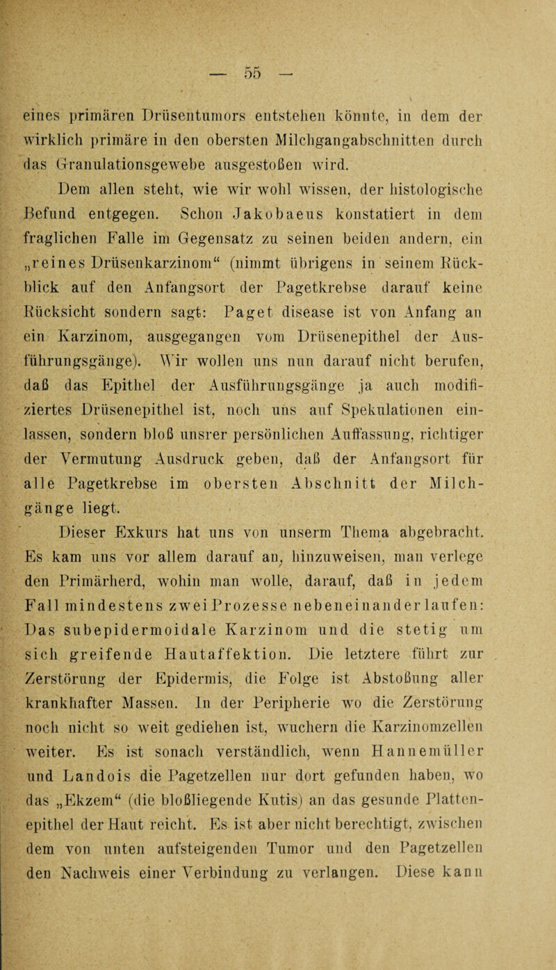 eines primären Drüsentumors entstehen könnte, in dem der wirklich primäre in den obersten Milchgangabschnitten durch das Granulationsgewebe ausgestoßen wird. Dem allen steht, wie wir wohl wissen, der histologische Befund entgegen. Schon Jakobaeus konstatiert in dem fraglichen Falle im Gegensatz zu seinen beiden andern, ein „reines Drüsenkarzinom“ (nimmt übrigens in seinem Rück¬ blick auf den Anfangsort der Pagetkrebse darauf keine Rücksicht sondern sagt: Paget disease ist von Anfang an ein Karzinom, ausgegangen vom Drüsenepithel der Aus¬ führungsgänge). Wir wollen uns nun darauf nicht berufen, daß das Epithel der Ausführungsgänge ja auch modifi¬ ziertes Drüsenepithel ist, noch uns auf Spekulationen ein¬ lassen, sondern bloß unsrer persönlichen Auffassung, richtiger der Vermutung Ausdruck geben, daß der Anfangsort für alle Pagetkrebse im obersten Abschnitt der Milch¬ gänge liegt. Dieser Exkurs hat uns von unserm Thema abgebracht. Es kam uns vor allem darauf an, hinzuweisen, man verlege den Primärherd, wohin man wolle, darauf, daß in jedem Fall mindestens zweiProzesse nebeneinander laufen: Das subepidermoidale Karzinom und die stetig um sich greifende Hautaffektion. Die letztere führt zur Zerstörung der Epidermis, die Folge ist Abstoßung aller krankhafter Massen. In der Peripherie wo die Zerstörung noch nicht so weit gediehen ist, wuchern die Karzinomzellen weiter. Es ist sonach verständlich, wenn Hannemüller und Landois die Pagetzellen nur dort gefunden haben, wo das „Ekzem“ (die bloßliegende Kutis) an das gesunde Platten¬ epithel der Haut reicht. Es ist aber nicht berechtigt, zwischen dem von unten aufsteigenden Tumor und den Pagetzellen den Nachweis einer Verbindung zu verlangen. Diese kann