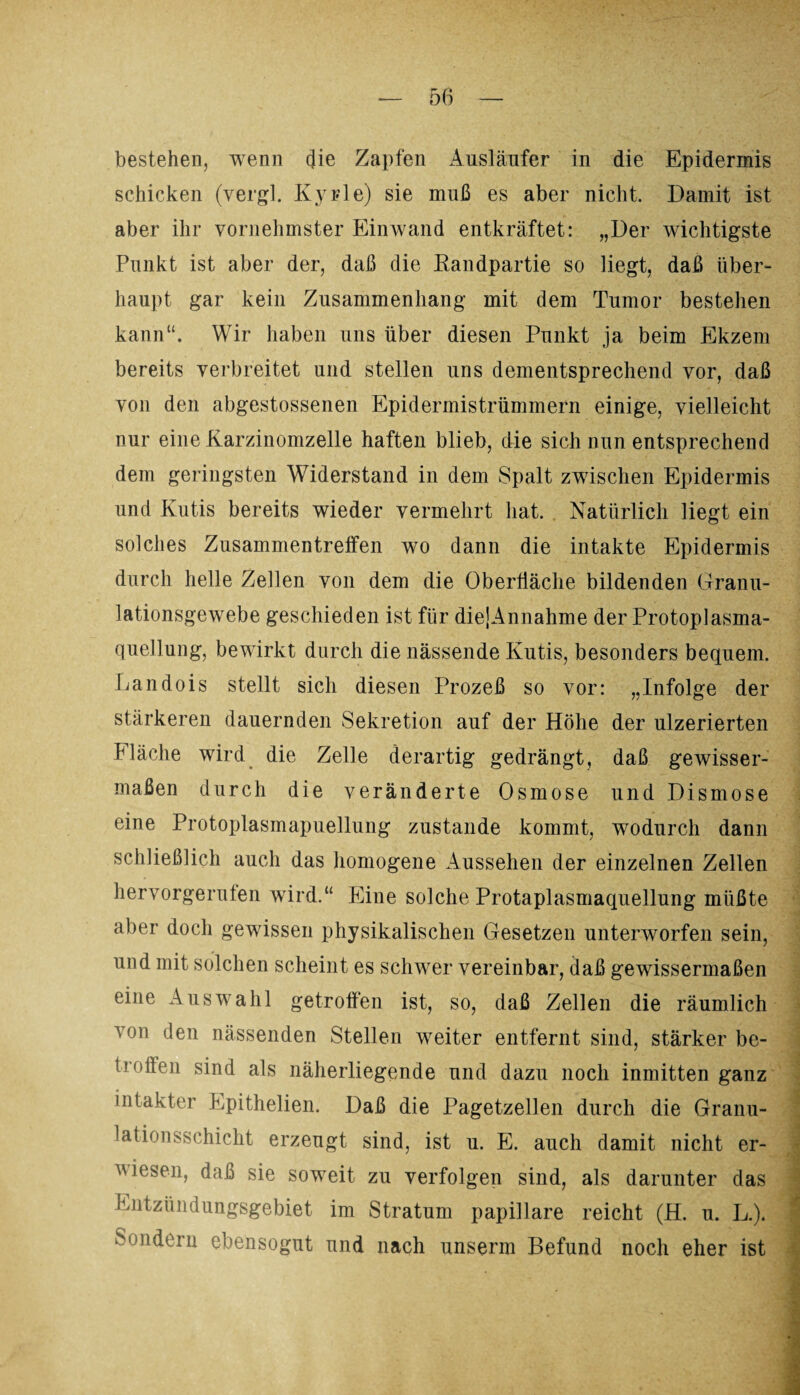 bestehen, wenn cjie Zapfen Ausläufer in die Epidermis schicken (vergl. Kyrie) sie muß es aber nicht. Damit ist aber ihr vornehmster Einwand entkräftet: „Der wichtigste Punkt ist aber der, daß die Randpartie so liegt, daß über¬ haupt gar kein Zusammenhang mit dem Tumor bestehen kann“. Wir haben uns über diesen Punkt ja beim Ekzem bereits verbreitet und stellen uns dementsprechend vor, daß von den abgestossenen Epidermistrümmern einige, vielleicht nur eine Karzinomzelle haften blieb, die sich nun entsprechend dem geringsten Widerstand in dem Spalt zwischen Epidermis und Kutis bereits wieder vermehrt hat. Natürlich liegt ein solches Zusammentreffen wo dann die intakte Epidermis durch helle Zellen von dem die Oberfläche bildenden Granu¬ lationsgewebe geschieden ist für die]Annahme der Protoplasma¬ quellung, bewirkt durch die nässende Kutis, besonders bequem. Landois stellt sich diesen Prozeß so vor: „Infolge der stärkeren dauernden Sekretion auf der Höhe der ulzerierten Fläche wird die Zelle derartig gedrängt, daß gewisser¬ maßen durch die veränderte Osmose und Dismose eine Protoplasmapuellung zustande kommt, wodurch dann schließlich auch das homogene Aussehen der einzelnen Zellen hervorgerufen wird.“ Eine solche Protaplasmaquellung müßte aber doch gewissen physikalischen Gesetzen unterworfen sein, und mit solchen scheint es schwer vereinbar, daß gewissermaßen eine Auswahl getroffen ist, so, daß Zellen die räumlich von den nässenden Stellen weiter entfernt sind, stärker be¬ troffen sind als näherliegende und dazu noch inmitten ganz intakter Epithelien. Daß die Pagetzellen durch die Granu¬ lation sschicht erzeugt sind, ist u. E. auch damit nicht er¬ wiesen, daß sie soweit zu verfolgen sind, als darunter das Entzündungsgebiet im Stratum papillare reicht (H. u. L.). Sondern ebensogut und nach unserm Befund noch eher ist 2