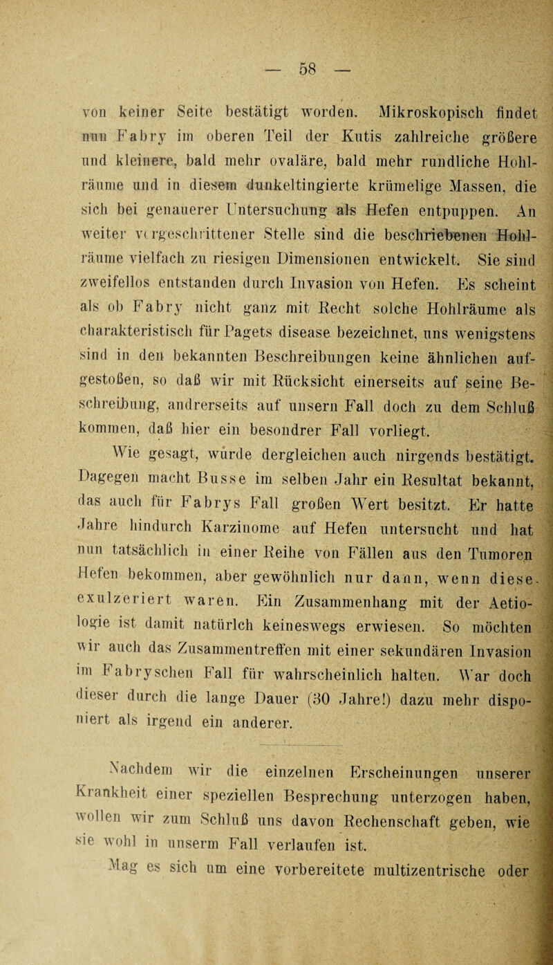 von keiner Seite bestätigt worden. Mikroskopisch findet mm Fabry im oberen Teil der Kutis zahlreiche größere und kleinere, bald mehr ovaläre, bald mehr rundliche Hohl¬ räume und in diesem dunkeltingierte krümelige Massen, die sich bei genauerer Untersuchung als Hefen entpuppen. An weiter vorgeschrittener Stelle sind die beschriebenen Hühl¬ räume vielfach zu riesigen Dimensionen entwickelt. Sie sind zweifellos entstanden durch Invasion von Hefen. Es scheint als ob Fabry nicht ganz mit Recht solche Hohlräume als charakteristisch für Pagets disease bezeichnet, uns wenigstens sind in den bekannten Beschreibungen keine ähnlichen auf¬ gestoßen, so daß wir mit Rücksicht einerseits auf seine Be¬ schreibung, andrerseits auf unsern Fall doch zu dem Schluß kommen, daß hier ein besondrer Fall vorliegt. Wie gesagt, wurde dergleichen auch nirgends bestätigt. Dagegen macht Busse im selben Jahr ein Resultat bekannt, das auch für Fabrys Fall großen Wert besitzt. Er hatte Jahre hindurch Karzinome auf Hefen untersucht und hat nun tatsächlich in einer Reihe von Fällen aus den Tumoren Hefen bekommen, aber gewöhnlich nur dann, wenn diese, exulzeriert waren. Ein Zusammenhang mit der Aetio- logie ist damit natürlch keineswegs erwiesen. So möchten vir auch das Zusammentreffen mit einer sekundären Invasion im Fabry sehen Fall für wahrscheinlich halten. Mar doch dieser durch die lange Dauer (30 Jahre!) dazu mehr dispo¬ niert als irgend ein anderer. 3 Nachdem wir die einzelnen Erscheinungen unserer Krankheit einer speziellen Besprechung unterzogen haben, j ^Tlen wir zum Schluß uns davon Rechenschaft geben, wie - sie wohl in unserm Fall verlaufen ist. 1 Mag es sich um eine vorbereitete multizentrische oder