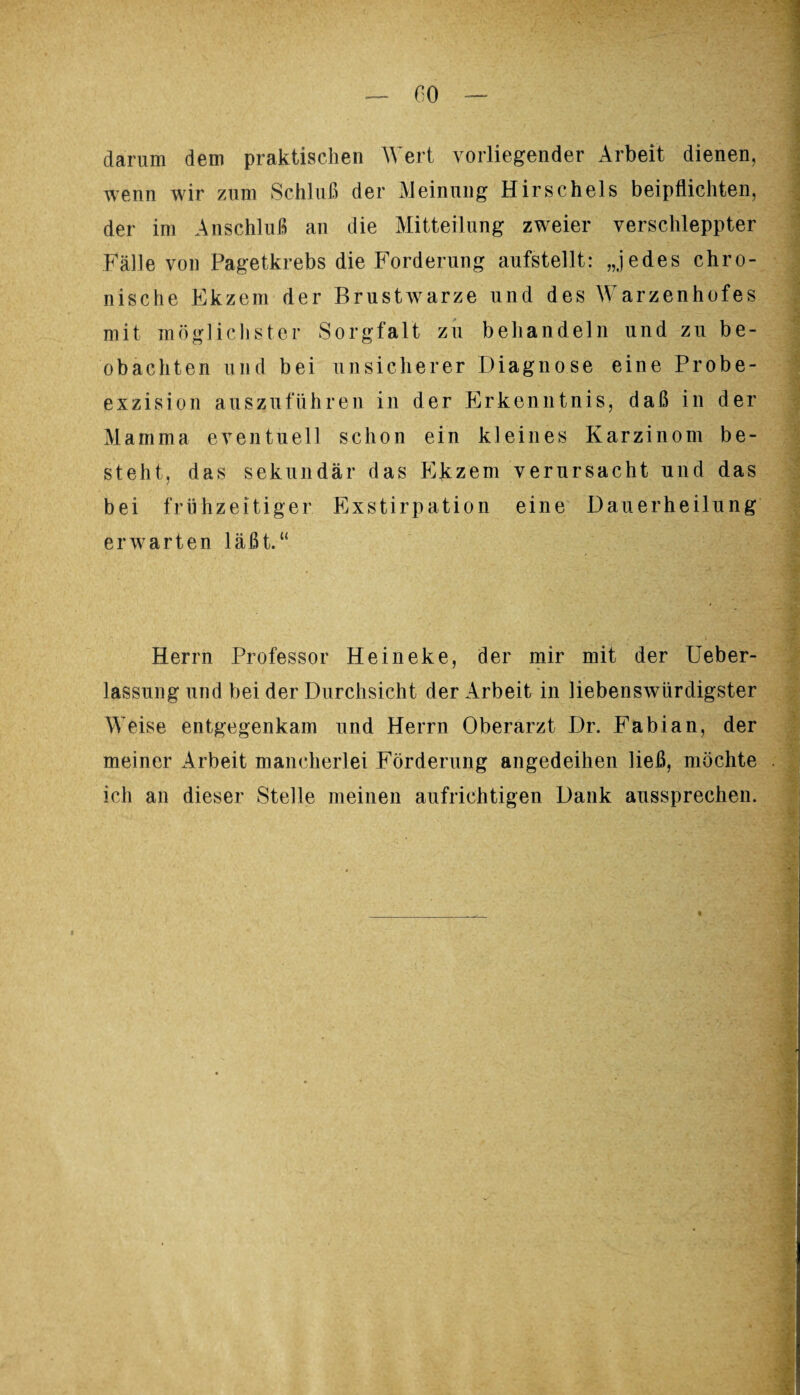 darum dem praktischen Wert vorliegender Arbeit dienen, wenn wir zum Schluß der Meinung Hirscheis beipflichten, der im Anschluß an die Mitteilung zweier verschleppter Fälle von Pagetkrebs die Forderung aufstellt: „jedes chro¬ nische Ekzem der Brustwarze und des Warzenhofes mit möglichster Sorgfalt zu behandeln und zu be¬ obachten und bei unsicherer Diagnose eine Probe¬ exzision aus zu führen in der Erkenntnis, daß in der Mamma eventuell schon ein kleines Karzinom be¬ steht, das sekundär das Ekzem verursacht und das bei frühzeitiger Exstirpation eine Dauerheilung erwarten läßt.“ Herrn Professor Heineke, der mir mit der Ueber- lassung und bei der Durchsicht der Arbeit in liebenswürdigster Weise entgegenkam und Herrn Oberarzt Dr. Fabian, der meiner Arbeit mancherlei Förderung angedeihen ließ, möchte ich an dieser Stelle meinen aufrichtigen Dank aussprechen.