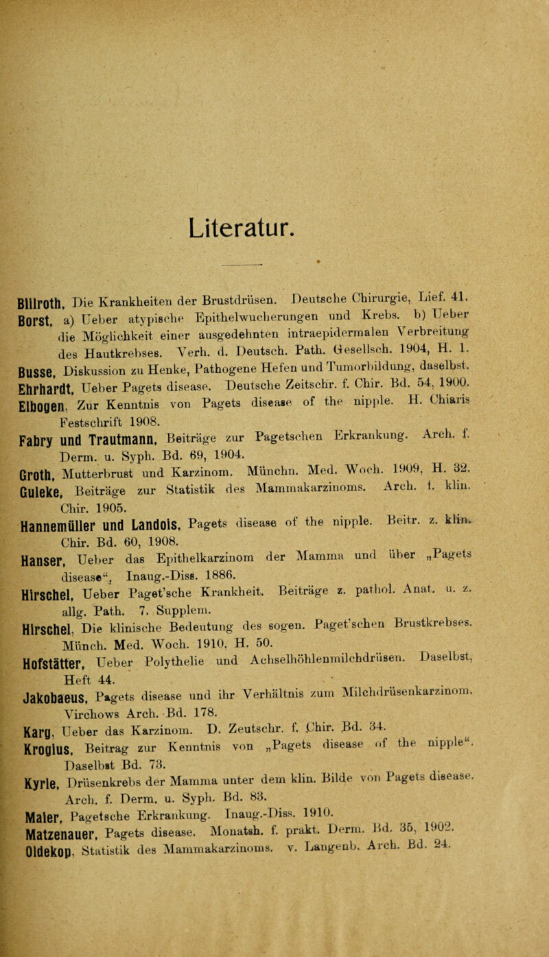 Literatur. Blilroth, Die Krankheiten der Brustdrüsen. Deutsche Chirurgie, Lief. 41. Borst, a) lieber atypische Epithelwucherungen und Krebs, b) lieber die Möglichkeit einer ausgedehnten intraepidermalen Verbreitung des Hautkrebses. Verh. d. Deutsch. Path. Gesellsch. 1904, H. 1. BUSSe, Diskussion zu Henke, Pathogene Hefen und Tumorbildung, daselbst. Ehrhardt, Ueber Pagets disease. Deutsche Zeitschr. f. Chir. Bd. 54, 1900. Elbogen, Zur Kenntnis von Pagets disease of the nipple. H. Chians Festschrift 1908. Fabry und Trautmann, Beiträge zur Pagetsehen Erkrankung. Arch. 1. Derm. u. Sypli. Bd. 69, 1904. GrOth, Mutterbrust und Karzinom. Münchn. Med. Woch. 1909, H. 32. ßUleke, Beiträge zur Statistik des Mammakarzinoms. Arch. t. klin Chir. 1905. Hannemüller und Landois, Pagets disease of the nipple. Beitr. z. klm Chir. Bd. 60, 1908. Hanser, lieber das Epithelkarzinom der Mamma und über „Pagets disease“, Inaug.-Diss. 1886. Hirschei, Ueber Paget’sche Krankheit. Beiträge z. pathol. Anat. u. z. allg. Path. 7. Supplem. Hirschel Die klinische Bedeutung des sogen. Paget'schen Brustkrebses. Münch. Med. Woch. 1910, H. 50. Hofstätter, Ueber Polythelie und Achselhöhlenmilchdrüsen. Daselbst, Heft 44. ... Jakobaeus, Pagets disease und ihr Verhältnis zum Milchdrüsenkarzinom. Virchows Arch. Bd. 178. Karg, Ueber das Karzinom. D. Zeutschr. f. Chir. Bd. 34. KroglUS, Beitrag zur Kenntnis von „Pagets disease of the nipple Daselbst Bd. 73. Kyrie, Drüsenkrebs der Mamma unter dem klin. Bilde von Pagets disease. Arch. f. Derm. u. Syph. Bd. 83. Maler, Pag-etsche Erkrankung. Inaug.-Diss. 1910. Matzenauer, Pagets disease. Monatsh. f. prakt. Derm. Bd. 35, 190-.