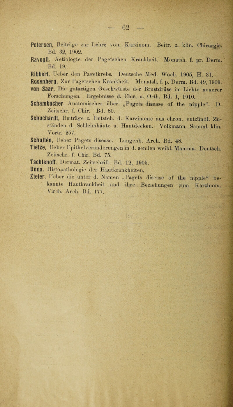 Petersen, Beiträge zur Lehre vom Karzinom. Beitr. z. klin. Chirurgie. Bd. 32, 1902. Ravogli, Aetiologie der Pagetschen Krankheit, Monat.sh. f. pr. Derm. ' Bd. 19. Ribbert, Ueber den Pagetkrebs. Deutsche Med. Woch. 1905, H. 31. Rasenberg, Zur Pagetschen Krankheit. Monatsh. f. p. Derm. Bd. 49, 1909. V011 Saar, Die gutartigen Geschwülste der Brustdrüse im Lichte neuerer Forschungen. Ergebnisse d. Chir. u. Orth. Bd. 1, 1910. Schambacher, Anatomisches über „Pagets disease of the nipple“. D. Zeitschr. f. Chir. Bd. 80. Scbuchardt, Beiträge z. Entsteh, d. Karzinome aus chron. entzündl. Zu¬ ständen d. Schleimhäute u. Hautdecken. Yolkmann, Samml. klin. Vortr. 257. Schulten, Ueber Pagets disease. Langenb. Arch. Bd. 48. Tietze, Ueber Epithelveränderungen in d. senilen weibl. Mamma. Deutsoh. Zeitschr. f. Chir. Bd. 75. Tschlenoff. Dermat. Zeitschrift. Bd. 12, 1905. Uniia, Histopathologie der Hautkrankheiten. Zieler, Ueber die unter d. Namen „Pagets disease of the nipple“ be¬ kannte Hautkrankheit und ihre Beziehungen zum Karzinom. Yirch. Arch. Bd. 177.