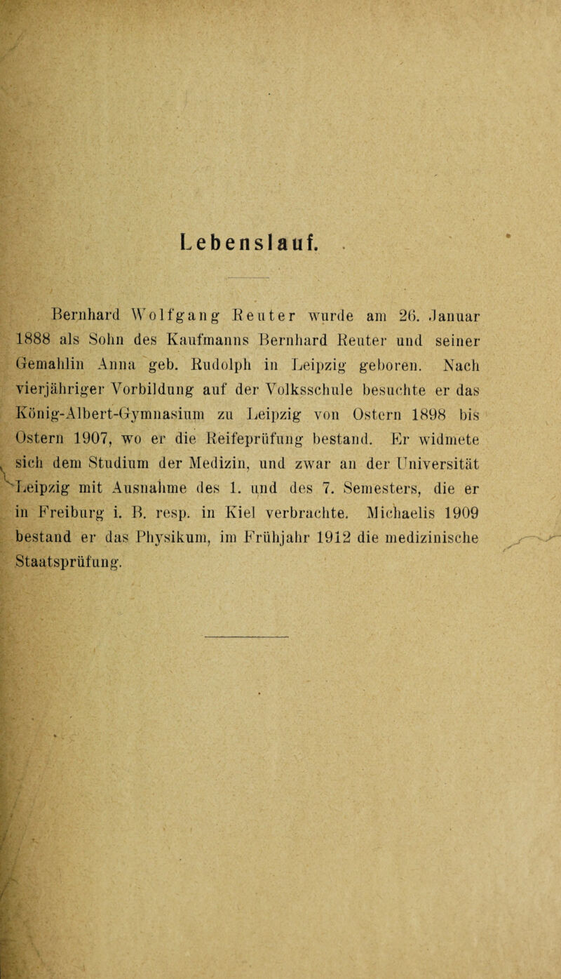 Lebenslauf. Bernhard W o 1 f g a n g Reuter wurde am 26. .1 anuar 1888 als Sohn des Kaufmanns Bernhard Reuter und seiner Gemahlin Anna geh. Rudolph in Leipzig geboren. Nach vierjähriger Vorbildung auf der Volksschule besuchte er das König-Albert-Gymnasium zu Leipzig von Ostern 1898 bis Ostern 1907, wo er die Reifeprüfung bestand. Er widmete sich dem Studium der Medizin, und zwar an der Universität Leipzig mit Ausnahme des 1. und des 7. Semesters, die er in Freiburg i. B. resp. in Kiel verbrachte. Michaelis 1909 bestand er das Physikum, im Frühjahr 1912 die medizinische Staatsprüfung.