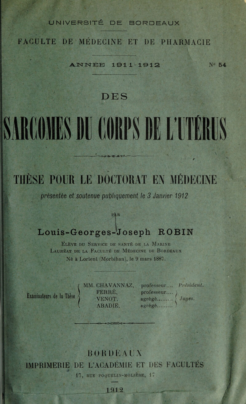 FACULTE DE MÉDECINE ET DE PHARMACIE A A.2SrisrEE 1911-1912 N° 5' DES THESE POUR LE DOCTORAT EN MEDECINE présentée et soutenue publiquement le 3 Janvier 1912 » t Louis-Georges-Joseph ROBIN Elève du Service de santé de la Marine Lauréat de la Faculté de Médecine de Bordeaux Né à Lorient (Morbihan), le 9 mars 1887. \ 'M „ . . \ FERRE, professeur.... ) Examinateurs de la Ttiese venot, agrégé.( Juge, MM. CH AV ANN AZ, professeur.... Président. FERRÉ, professeur.... VENOT, . . ABADIE, agrégé. ■ * BORDEAUX IMPRIMERIE DE L’ACADÉMIE ET DES FACULTÉS 40 17, RUE POQUELIN-MOLIÈRE, 17