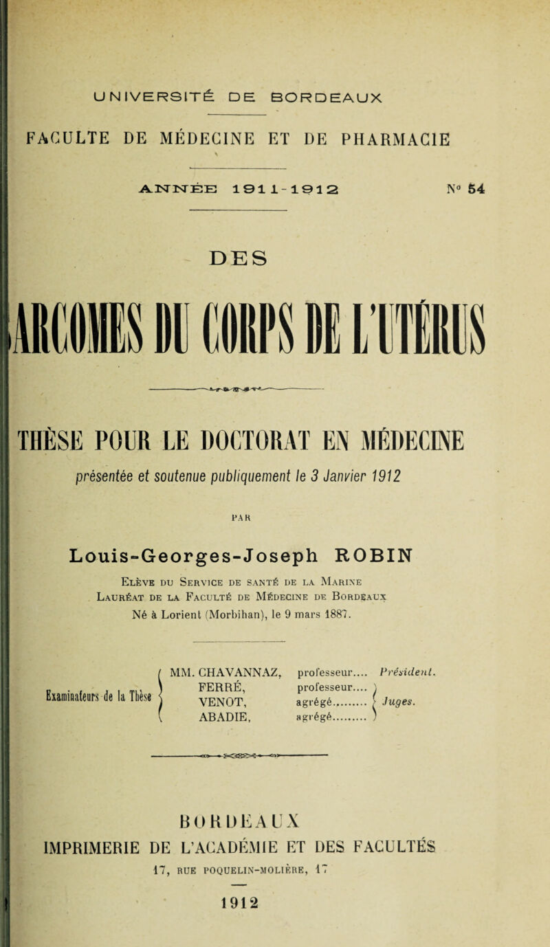 FACULTE DE MÉDECINE ET DE PHARMACIE \ ANNÉE 1911-1912 N° 64 DES présentée et soutenue publiquement le 3 Janvier 1912 PAR Louis-Georges-Joseph ROBIN Elève du Service de santé de la Marine Lauréat de la Faculté de Médecine de Bordeaux Né à Lorient (Morbihan), le 9 mars 1887. Examinateurs de la Thèse MM. CH AV ANN AZ, professeur.... Préaident. FERRÉ, professeur.... ) VENOT, agrégé. ; Juges. ABADIE, agrégé. ) BORDEAUX IMPRIMERIE DE L’ACADÉMIE ET DES FACULTÉS 17, RUE POQUELIN-MOLIÈRE, 17 1912