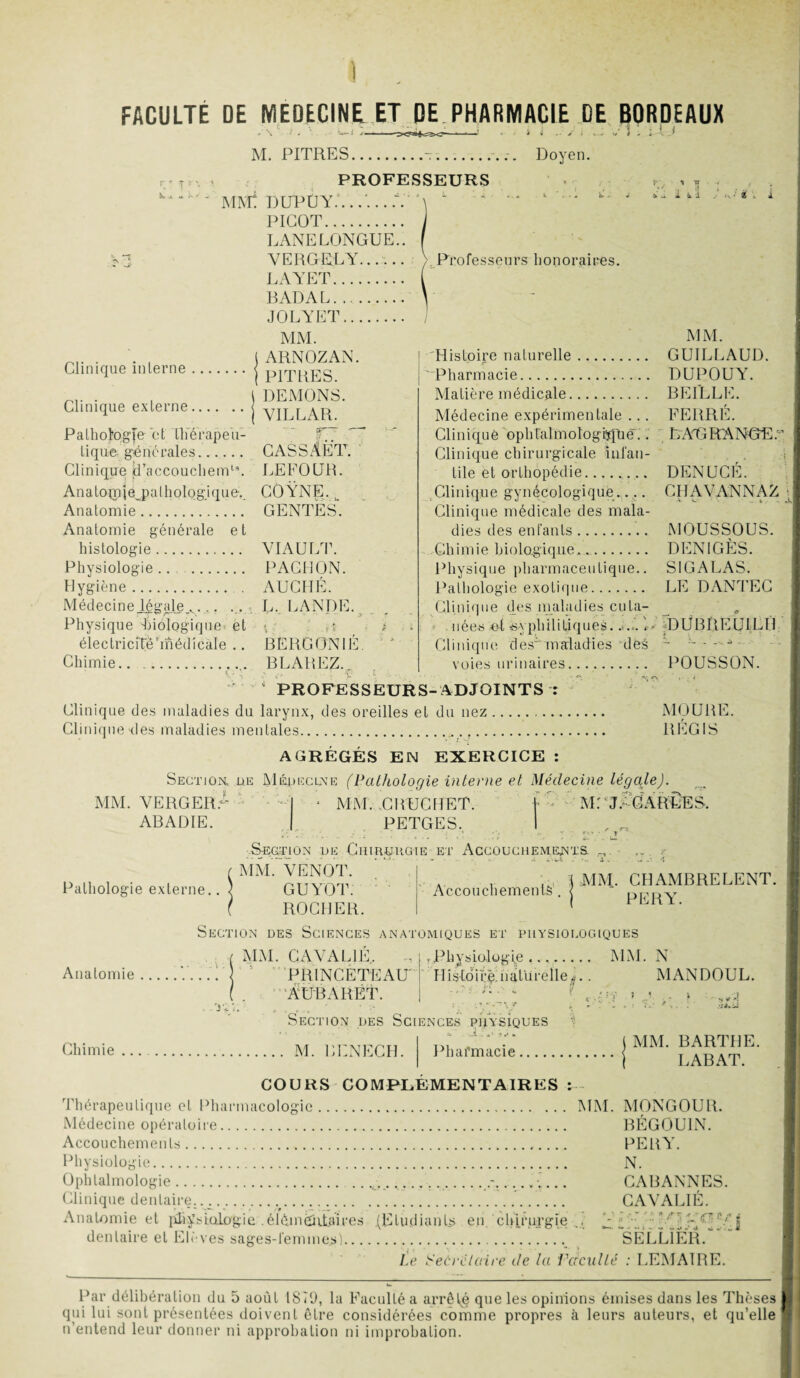 ) FACULTE DE MEDECINE ET DE PHARMACIE DE BORDEAUX M. PITRES.-... Doyen. PROFESSEURS MMt I) DP Ù Y..V ^ ^ ' ^ TT * t J .■ - i U Clinique interne .. Clinique externe.. PICOT. LANE LONGUE.. VERGELY...... LAYET. BADAL. JOLYET. MM. ARNOZAN. PITRES. DEMONS. VILLAR. Pathologie et tliérapeii- ST. tique, générales. CASSÂET. Clinique jdTaccouchemu. LEFOÜR. An a topp| éj? a lhologique-. COYNE. w Anatomie. GENTES. Anatomie générale et histologie. VIAULT. Physiologie.. . PACHON. Hygiène. AUCHÉ. Médecineiégale_v... ... . L. LANDE. Physique -biologique et ** électricitë’médicale .. BERGONIE. Chimie... BLAREZ.. Professeurs honoraires. MM. Histoire naturelle. GUILLAUD. Pharmacie. DUPOUY. Matière médicale.. BEILLE. Médecine expérimentale ... FERRE. Clinique'ophtalmologie.'. ' LAD RANGE:' Clinique chirurgicale infan¬ tile et orthopédie.. DENLTCE. Clinique gynécologique..... CHAVANNAZ Clinique médicale des mala¬ dies des enfants. MOUSSOUS. Chimie biologique.... DENIGÈS. Physique pharmaceutique.. S1GALAS. Pathologie exotique. LE DANTEC Clinique des maladies cuta¬ nées ot syphilitiques.. ... G DÜBREUiLH Clinique des'maladies dés - ----- voies urinaires. POUSSON. 0 PROFESSEURS-ADJOINTS r Clinique des maladies du larynx, des oreilles et du nez. Clinique des maladies mentales. 1 i AGRÉGÉS EN EXERCICE : MOURE. RÉGIS MM. VERGERA ABADIE Section, üe Médecine (Pathologie interne et Médecine légale). '» MM. CBUCHET. 1 M: J. CABLES. PETGES. I Section de Chirüugie et Accouchements. MM. VENOT. Pathologie externe.. Accouchements (MM. CHAMBRE LENT. PER Y. Anatomie GUYOT. ROCHER. Section des Sciences anatomiques et physiologiques ( MM. CAVAL1É. - | .Physiologie .. MM. N ... PB INCETEAU Histoire: naturelle *.. MANDOUL. ( . A DBA R ET. j n îction des Sciences physiques Chimie. M. BENECH. Pharmacie MM. BARTHE. RABAT. COURS COMPLEMENTAIRES : Thérapeutique et Pharmacologie. MM. MONGOUR. Médecine opératoire. BÉGOUIN. Accouchements. PERY. Physiologie. N. Ophtalmologie. .. .t .........._.-...... CABANNES. Clinique dentaire....v. CAVALIÉ. Anatomie et physiologieélémentaires (Etudiants en chirurgie ,, j _ -• : . ' | dentaire et Elèves sages-femme*).. SÊlLÏÉR. Le Secrétaire de la Facilité : LEMAIRE. Par délibération du 5 août 1819, la Faculté a arrêté que les opinions émises dans les Thèses qiii lui sont présentées doivent être considérées comme propres à leurs auteurs, et qu’elle n entend leur donner ni approbation ni improbation.