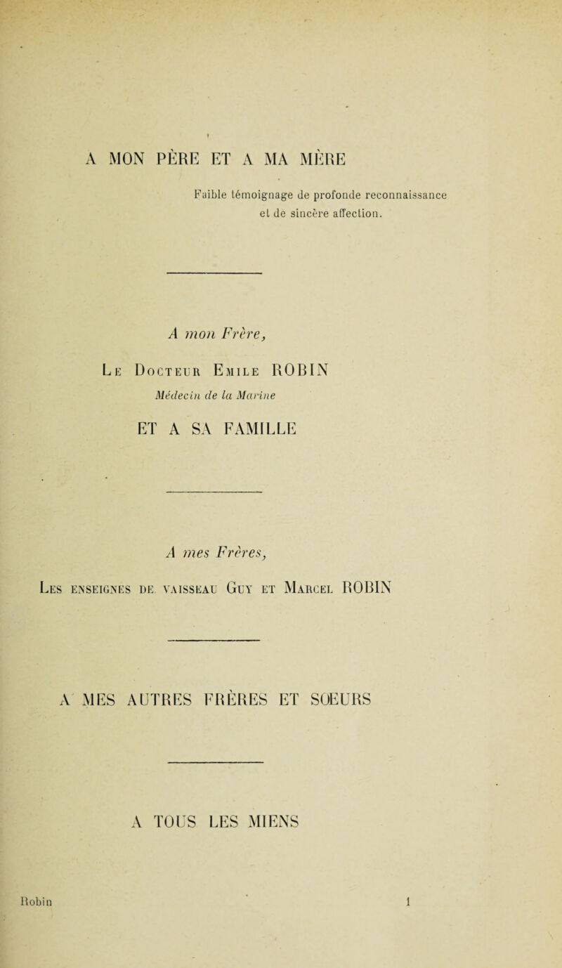 ♦ A MON PÈRE ET A MA MÈRE Faible témoignage de profonde reconnaissance et de sincère affection. A mon Frère, Le Docteur Emile ROBIN Médecin de la Marine ET A SA FAMILLE A mes Frères, Les enseignes de vaisseau Guy et Marcel ROBIN A MES AUTRES FRERES ET SOEURS A TOUS LES MIENS Robin 1