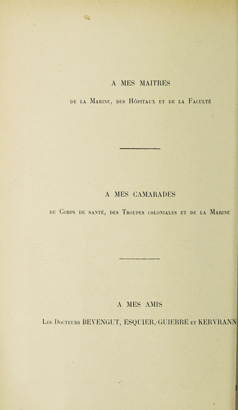 A MES MAITRES de la Marine, des Hôpitaux et de la Faculté A MES CAMARADES du Corps de santé, des Troupes coloniales et de la Marine A MES AMIS Les Docteurs BEVENGUT, ESQUIER, GU1ERRE et KERVRANN