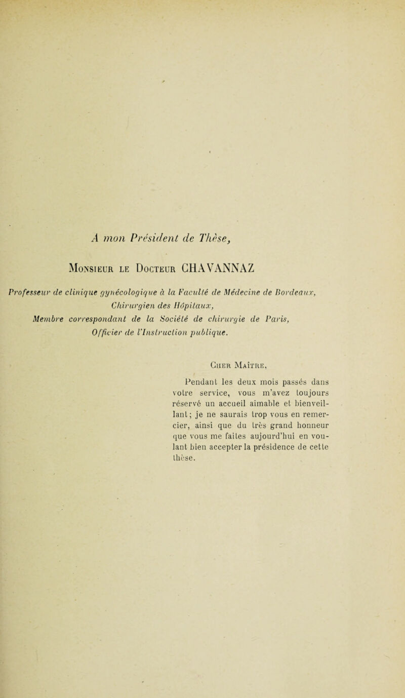 A mon Président de Thèse, Monsieur le Docteur CHAVANNAZ Professeur de clinique gynécologique à la Faculté de Médecine de Bordeaux, Chirurgien des Hôpitaux, Membre correspondant de la Société de chirurgie de Paris, Officier de l'Instruction publique. Cher Maître, Pendant les deux mois passés dans votre service, vous m’avez toujours réservé un accueil aimable et bienveil¬ lant; je ne saurais trop vous en remer¬ cier, ainsi que du très grand honneur que vous me faites aujourd’hui en vou¬ lant bien accepter la présidence de cette thèse.