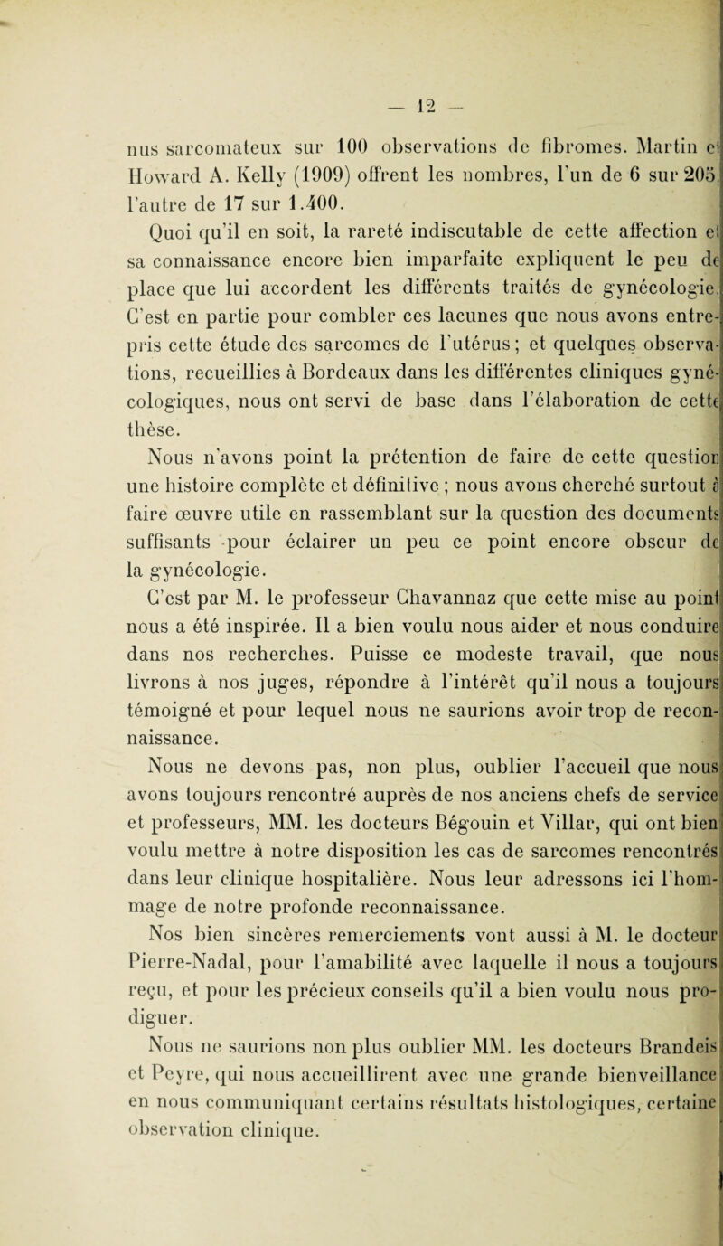 nus sarcomateux sur 100 observations de fibromes. Martin ci Howard A. Kelly (1909) offrent les nombres, l’un de 6 sur 205, l’autre de 17 sur 1.400. Quoi qu’il en soit, la rareté indiscutable de cette affection ei sa connaissance encore bien imparfaite expliquent le peu de place que lui accordent les différents traités de gynécologie, C’est en partie pour combler ces lacunes que nous avons entre¬ pris cette étude des sarcomes de l’utérus; et quelques observa¬ tions, recueillies à Bordeaux dans les différentes cliniques gyné¬ cologiques, nous ont servi de base dans l’élaboration de cette thèse. Nous n'avons point la prétention de faire de cette question une histoire complète et définitive ; nous avons cherché surtout à faire œuvre utile en rassemblant sur la question des documents suffisants pour éclairer un peu ce point encore obscur de la gynécologie. C’est par M. le professeur Chavannaz que cette mise au point nous a été inspirée. Il a bien voulu nous aider et nous conduire dans nos recherches. Puisse ce modeste travail, que nous livrons à nos juges, répondre à l'intérêt qu’il nous a toujours témoigné et pour lequel nous ne saurions avoir trop de recon¬ naissance. Nous ne devons pas, non plus, oublier l’accueil que nous avons toujours rencontré auprès de nos anciens chefs de service et professeurs, MM. les docteurs Bégouin et Villar, qui ont bien voulu mettre à notre disposition les cas de sarcomes rencontrés dans leur clinique hospitalière. Nous leur adressons ici l’hom¬ mage de notre profonde reconnaissance. Nos bien sincères remerciements vont aussi à M. le docteur Pierre-Nadal, pour l’amabilité avec laquelle il nous a toujours reçu, et pour les précieux conseils qu’il a bien voulu nous pro¬ diguer Nous ne saurions non plus oublier MM. les docteurs Brandeis et Peyre, qui nous accueillirent avec une grande bienveillance en nous communiquant certains résultats histologiques, certaine observation clinique.