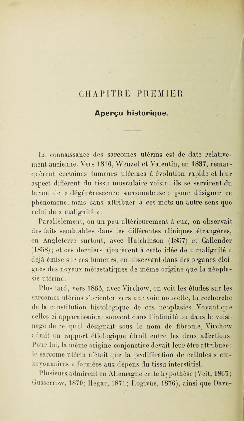 CHAPITRE PREMIER Aperçu historique. La connaissance des sarcomes utérins est de date relative¬ ment ancienne. Vers 1816, Wenzel et Valentin, en 1837, remar¬ quèrent certaines tumeurs utérines à évolution rapide et leur aspect différent du tissu musculaire voisin; ils se servirent du terme de « dégénérescence sarcomateuse » pour désigner ce phénomène, mais sans attribuer à ces mots un autre sens que celui de « malignité ». Parallèlement, ou un peu ultérieurement à eux, on observait des faits semblables dans les différentes cliniques étrangères, en Angleterre surtout, avec Hutchinson (1857) et Callender (1858); et ces derniers ajoutèrent à cette idée de « malignité » déjà émise sur ces tumeurs, en observant dans des organes éloi¬ gnés des noyaux métastatiques de même origine que la néopla¬ sie utérine. Plus tard, vers 1865, avec Virchow, on voit les études sur les sarcomes utérins s’orienter vers une voie nouvelle, la recherche de la constitution histologique de ces néoplasies. Voyant que celles-ci apparaissaient souvent dans l’intimité ou dans le voisi¬ nage de ce qu’il désignait sous le nom de fibrome, Virchow admit un rapport étiologique étroit entre les deux affections. Pour lui, la même origine conjonctive devait leur être attribuée; le sarcome utérin n’était que la prolifération de cellules « em¬ bryonnaires » formées aux dépens du tissu interstitiel. Plusieurs admirent en Allemagne cette hypothèse (Veit, 1867 ; (iusserrow, 1870; Hégar, 1871 ; Rogiviïe, 1876), ainsi que Dave-