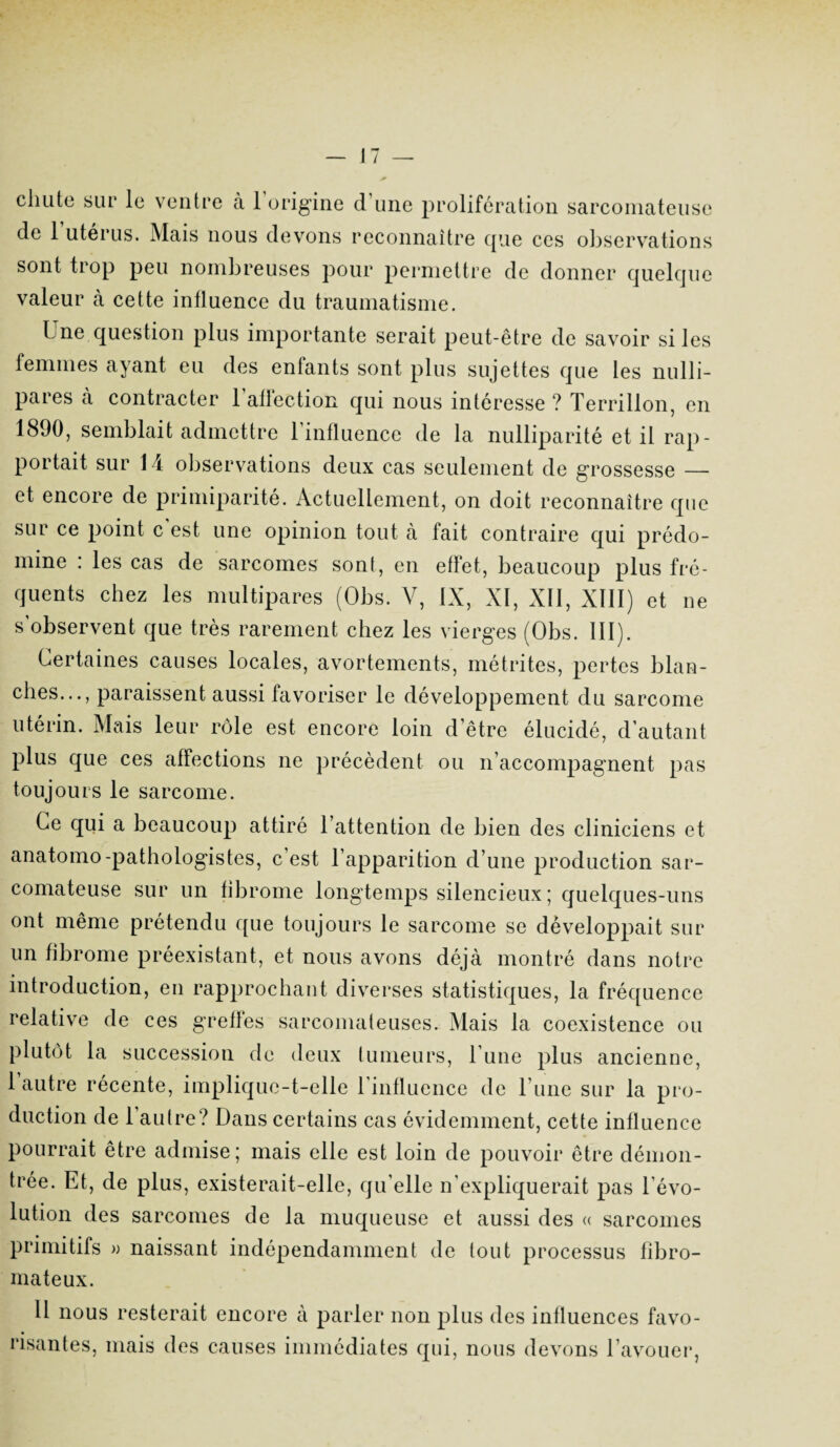 chute sur le ventre à 1 origine d une prolifération sarcomateuse de 1 utérus. Mais nous devons reconnaître que ces observations sont trop peu nombreuses pour permettre de donner quelque valeur à cette influence du traumatisme. Lne question plus importante serait peut-être de savoir si les femmes ajant eu des entants sont plus sujettes que les nulli- pares à contracter l'affection qui nous intéresse ? Terrillon, en 1890, semblait admettre 1 influence de la nulliparité et il rap¬ portait sur 1 i observations deux cas seulement de grossesse — et encore de primiparité. Actuellement, on doit reconnaître que sur ce point c est une opinion tout à fait contraire qui prédo¬ mine : les cas de sarcomes sont, en effet, beaucoup plus fré¬ quents chez les multipares (Obs. V, IX, XI, XII, XIII) et ne s observent que très rarement chez les vierges (Obs. III). Certaines causes locales, avortements, métrites, pertes blan¬ ches..., paraissent aussi favoriser le développement du sarcome utérin. Mais leur rôle est encore loin d’être élucidé, d’autant plus que ces affections ne précèdent ou n’accompagnent pas toujours le sarcome. Ce qui a beaucoup attiré l’attention de bien des cliniciens et anatomo-pathologistes, c’est l’apparition d’une production sar¬ comateuse sur un fibrome longtemps silencieux; quelques-uns ont même prétendu que toujours le sarcome se développait sur un fibrome préexistant, et nous avons déjà montré dans notre introduction, en rapprochant diverses statistiques, la fréquence relative de ces greffes sarcomateuses. Mais la coexistence ou plutôt la succession de deux tumeurs, l’une plus ancienne, l’autre récente, implique-t-elle l’influence de l’une sur la pro¬ duction de l’autre? Dans certains cas évidemment, cette influence pourrait être admise; mais elle est loin de pouvoir être démon¬ trée. Et, de plus, existerait-elle, qu’elle n’expliquerait pas l’évo¬ lution des sarcomes de la muqueuse et aussi des « sarcomes primitifs » naissant indépendamment de tout processus fibro¬ mateux. U nous resterait encore à parler non plus des influences favo¬ risantes, mais des causes immédiates qui, nous devons l’avouer,