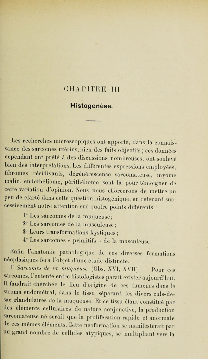 Histogenèse. Les recherches microscopiques ont apporté, dans la connais¬ sance des sarcomes utérins, bien des faits objectifs 5 ces données cependant ont prêté à des discussions nombreuses, ont soulevé bien des interprétations. Les différentes expressions employées, fibromes récidivants, dégénérescence sarcomateuse, myome malin, endotheliome, peritheliome sont la pour témoigner de cette variation d opinion. Nous nous efforcerons de mettre un peu de clarté dans cette question histogénique, en retenant suc¬ cessivement notre attention sur quatre points différents : lu Les sarcomes de la muqueuse; 2° Les sarcomes de la musculeuse ; 3° Leurs transformations kystiques; 4° Les sarcomes a primitifs » de la musculeuse. Enfin l’anatomie pathologique de ces diverses formations néoplasiques fera l'objet d'une étude distincte. 1° Sarcomes de la muqueuse (Obs. XVI, XVII). — Pour CCS sarcomes, l’entente entre histologistes paraît exister aujourd’hui. U faudrait chercher le lieu d origine de ces tumeurs dans le stroma endométral, dans le tissu séparant les divers culs-de- sac glandulaires de la muqueuse. Et ce tissu étant constitué par des éléments cellulaires de nature conjonctive, la production sarcomateuse ne serait que la prolifération rapide et anormale de ces mêmes éléments. Cette néoformation se manifesterait par un grand nombre de cellules atypiques, se multipliant vers la