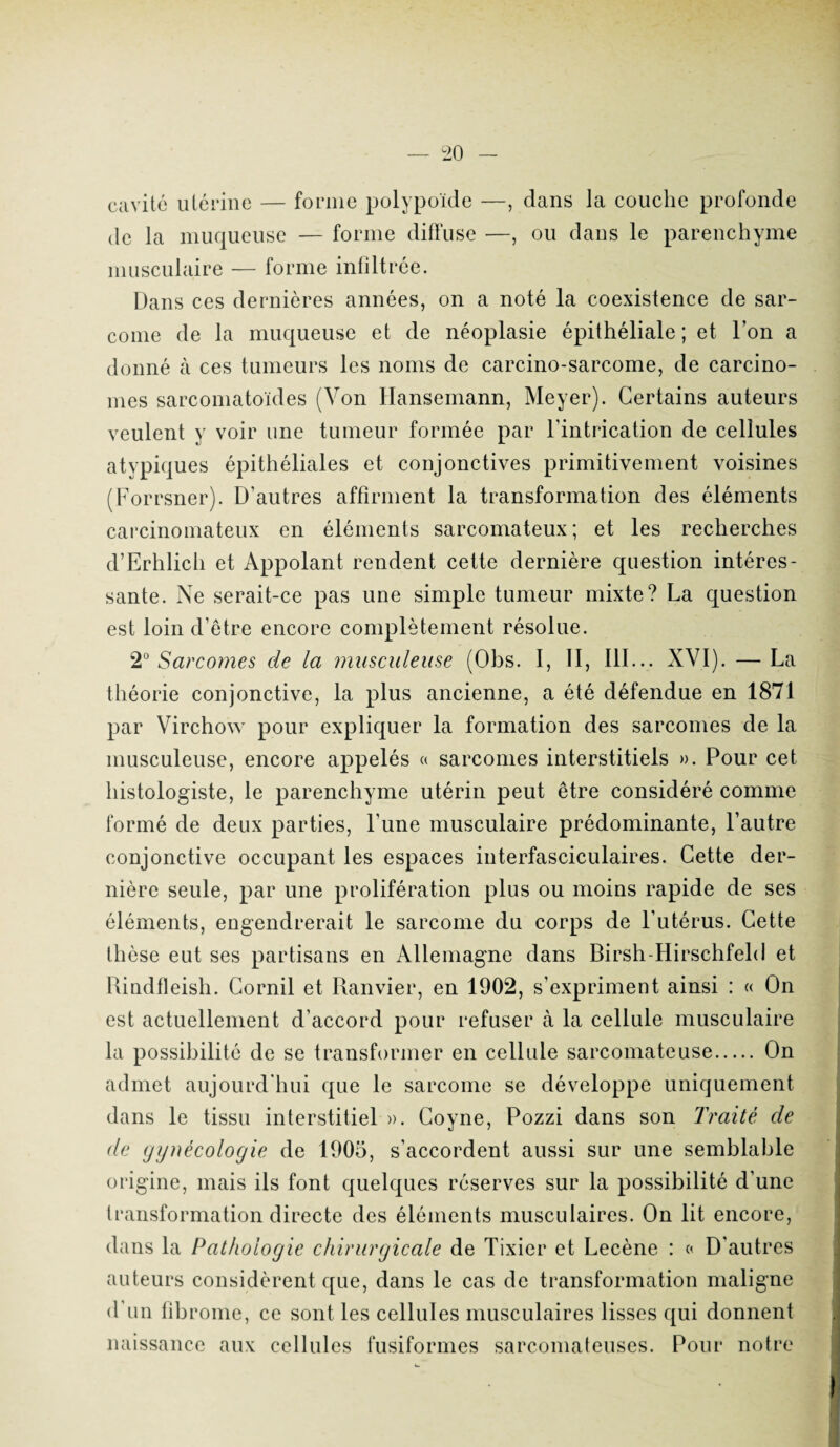 cavité utérine — forme polypoïde —, dans la couche profonde de la muqueuse — forme diffuse —, ou dans le parenchyme musculaire — forme infiltrée. Dans ces dernières années, on a noté la coexistence de sar¬ come de la muqueuse et de néoplasie épithéliale; et Ton a donné à ces tumeurs les noms de carcino-sarcome, de carcino¬ mes sarcomatoïdes (Von Hansemann, Meyer). Certains auteurs veulent y voir une tumeur formée par l’intrication de cellules atypiques épithéliales et conjonctives primitivement voisines (Forrsner). D’autres affirment la transformation des éléments carcinomateux en éléments sarcomateux; et les recherches d’Erhlich et Appolant rendent cette dernière question intéres¬ sante. Ne serait-ce pas une simple tumeur mixte? La question est loin d’être encore complètement résolue. 2° Sarcomes de la musculeuse (Obs. I, II, 111... XVI). — La théorie conjonctive, la plus ancienne, a été défendue en 1871 par Virchow pour expliquer la formation des sarcomes de la musculeuse, encore appelés « sarcomes interstitiels ». Pour cet histologiste, le parenchyme utérin peut être considéré comme formé de deux parties, l'une musculaire prédominante, l’autre conjonctive occupant les espaces interfasciculaires. Cette der¬ nière seule, par une prolifération plus ou moins rapide de ses éléments, engendrerait le sarcome du corps de l’utérus. Cette thèse eut ses partisans en Allemagne dans Birsh-Hirschfeld et Rindfleish. Corail et Ranvier, en 1902, s’expriment ainsi : « On est actuellement d’accord pour refuser à la cellule musculaire la possibilité de se transformer en cellule sarcomateuse. On admet aujourd'hui que le sarcome se développe uniquement dans le tissu interstitiel ». Coyne, Pozzi dans son Traité cle de gynécologie de 1905, s'accordent aussi sur une semblable origine, mais ils font quelques réserves sur la possibilité d’une transformation directe des éléments musculaires. On lit encore, dans la Pathologie chirurgicale de Tixier et Lecène : « D'autres auteurs considèrent que, dans le cas de transformation maligne d’un fibrome, ce sont les cellules musculaires lisses qui donnent naissance aux cellules fusiformes sarcomateuses. Pour notre