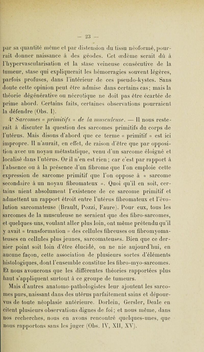 pur sa quantité meme et par distension du tissu néoformé, pour¬ rait donner naissance à des géodes. Cet œdème serait du à l'hypervascularisation et la stase veineuse consécutive de la tumeur, stase qui expliquerait les hémorragies souvent légères, parfois profuses, dans l'intérieur de ces pseudo-kystes. Sans doute cette opinion peut être admise dans certains cas; mais la théorie dégénérative ou nécrotique ne doit pas être écartée de prime abord. Certains faits, certaines observations pourraient la défendre (Obs. I). 4° Sarcomes « primitifs » de la musculeuse. — Il nous reste¬ rait à discuter la question des sarcomes primitifs du corps de l’utérus. Mais disons d’abord que ce terme « primitif » est ici impropre. Il n’aurait, en effet, de raison d’être que par opposi¬ tion avec un noyau métastatique, venu d’un sarcome éloigné et localisé dans l’utérus. Or il n’en est rien ; car c'est par rapport à l’absence ou à la présence d'un fibrome que l’on emploie cette expression de sarcome primitif que l’on oppose à « sarcome secondaire à un noyau fibromateux ». Quoi qu’il en soit, cer¬ tains nient absolument l’existence de ce sarcome primitif et admettent un rapport étroit entre l’utérus fibromateux et l’évo¬ lution sarcomateuse (Brault, Pozzi, Faure). Pour eux, tous les sarcomes de la musculeuse ne seraient que des fibro-sarcomes, et quelques-uns, voulant aller plus loin, ont même prétendu qu'il y avait « transformation » des cellules fibreuses ou fibromyoma- teuses en cellules plus jeunes, sarcomateuses. Bien que ce der¬ nier point soit loin d’être élucidé, on ne nie aujourd’hui, en aucune façon, cette association de plusieurs sortes d’éléments histologiques, dont l’ensemble constitue les fibro-myo-sarcomes. Et nous avouerons que les différentes théories rapportées plus haut s’appliquent surtout à ce groupe de tumeurs. Mais d’autres anatomo-pathologistes leur ajoutent les sarco¬ mes purs, naissant dans des utérus parfaitement sains et dépour¬ vus de toute néoplasie antérieure. Dorlein, Gersler, Deale en citent plusieurs observations dignes de foi; et nous même, dans nos recherches, nous en avons rencontré quelques-unes, que nous rapportons sans les juger (Obs. IV, XII, XV).