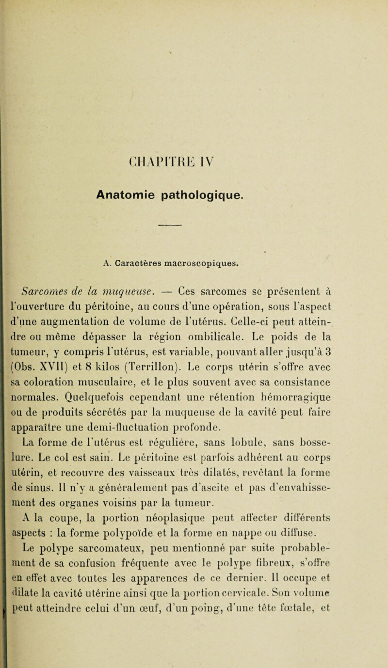 Anatomie pathologique. A. Caractères macroscopiques. Sarcomes de la muqueuse. — Ces sarcomes se présentent à l’ouverture du péritoine, au cours d’une opération, sous l’aspect d'une augmentation de volume de l’utérus. Celle-ci peut attein¬ dre ou même dépasser la région ombilicale. Le poids de la tumeur, y compris l'utérus, est variable, pouvant aller jusqu’à 3 (Obs. XVII) et 8 kilos (Terrillon). Le corps utérin s’offre avec sa coloration musculaire, et le plus souvent avec sa consistance normales. Quelquefois cependant une rétention hémorragique ou de produits sécrétés par la muqueuse de la cavité peut faire apparaître une demi-fluctuation profonde. La forme de l'utérus est régulière, sans lobule, sans bosse¬ lure. Le col est sain. Le péritoine est parfois adhérent au corps utérin, et recouvre des vaisseaux très dilatés, revêtant la forme de sinus. Il n’y a généralement pas d’ascite et pas d’envahisse¬ ment des organes voisins par la tumeur. A la coupe, la portion néoplasique peut affecter différents aspects : la forme polypoïde et la forme en nappe ou diffuse. Le polype sarcomateux, peu mentionné par suite probable¬ ment de sa confusion fréquente avec le polype fibreux, s’offre en effet avec toutes les apparences de ce dernier. 11 occupe et dilate la cavité utérine ainsi que la portion cervicale. Son volume peut atteindre celui d’un œuf, d’un poing, d’une tête fœtale, et