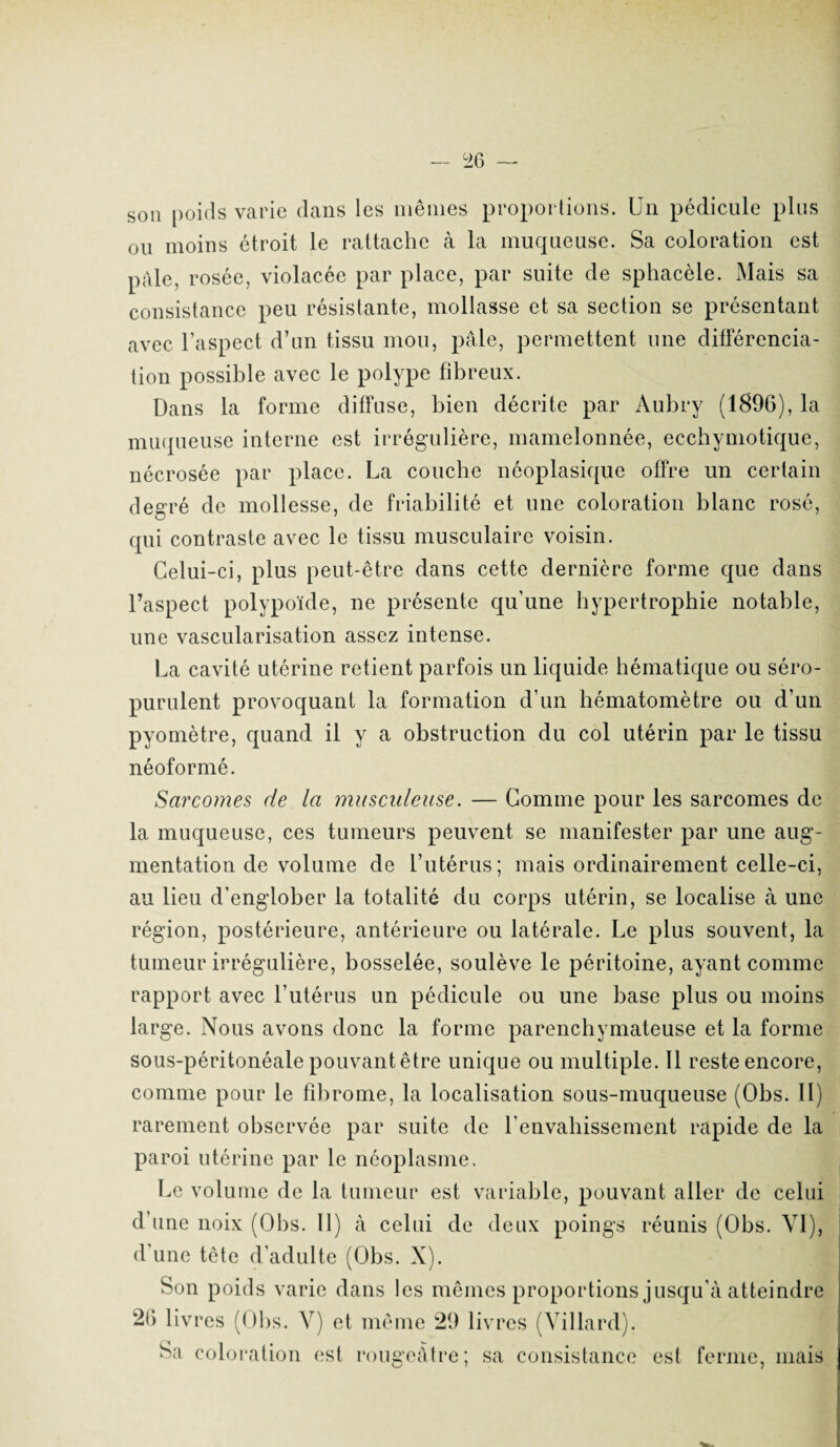 son poids varie dans les mêmes proportions. Un pédicule plus ou moins étroit le rattache à la muqueuse. Sa coloration est pille, rosée, violacée par place, par suite de sphacèle. Mais sa consistance peu résistante, mollasse et sa section se présentant avec l’aspect d’un tissu mou, pâle, permettent une différencia¬ tion possible avec le polype fibreux. Dans la forme diffuse, bien décrite par Aubry (1896), la muqueuse interne est irrégulière, mamelonnée, ecchymotique, nécrosée par place. La couche néoplasique offre un certain degré de mollesse, de friabilité et une coloration blanc rosé, qui contraste avec le tissu musculaire voisin. Celui-ci, plus peut-être dans cette dernière forme que dans l’aspect polypoïde, ne présente qu’une hypertrophie notable, une vascularisation assez intense. La cavité utérine retient parfois un liquide hématique ou séro- purulent provoquant la formation d’un hématomètre ou d’un pyomètre, quand il y a obstruction du col utérin par le tissu néoformé. Sarcomes de la musculeuse. — Gomme pour les sarcomes de la muqueuse, ces tumeurs peuvent se manifester par une aug¬ mentation de volume de l’utérus; mais ordinairement celle-ci, au lieu d’englober la totalité du corps utérin, se localise à une région, postérieure, antérieure ou latérale. Le plus souvent, la tumeur irrégulière, bosselée, soulève le péritoine, ayant comme rapport avec l’utérus un pédicule ou une base plus ou moins large. Nous avons donc la forme parenchymateuse et la forme sous-péritonéale pouvant être unique ou multiple. Il reste encore, comme pour le fibrome, la localisation sous-muqueuse (Obs. II) rarement observée par suite de l’envahissement rapide de la paroi utérine par le néoplasme. Le volume de la tumeur est variable, pouvant aller de celui d’une noix (Obs. Il) à celui de deux poings réunis (Obs. VI), d’une tête d’adulte (Obs. X). Son poids varie dans les mêmes proportions jusqu’à atteindre 26 livres (Obs. V) et même 29 livres (Villard). Sa coloration est rougeâtre; sa consistance est ferme, mais 7 7