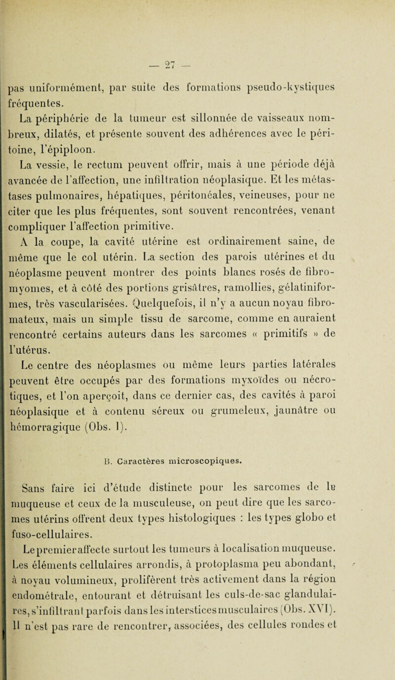 pas uniformément, par suite des formations pseudo-kystiques fréquentes. La périphérie de la tumeur est sillonnée de vaisseaux nom¬ breux, dilatés, et présente souvent des adhérences avec le péri¬ toine, l’épiploon. La vessie, le rectum peuvent offrir, mais à une période déjà avancée de l’affection, une infiltration néoplasique. Et les métas¬ tases pulmonaires, hépatiques, péritonéales, veineuses, pour ne citer que les plus fréquentes, sont souvent rencontrées, venant compliquer l’affection primitive. A la coupe, la cavité utérine est ordinairement saine, de même que le col utérin. La section des parois utérines et du néoplasme peuvent montrer des points blancs rosés de fibro¬ myomes, et à côté des portions grisâtres, ramollies, gélatinifor- mes, très vascularisées. Quelquefois, il n’y a aucun noyau fibro¬ mateux, mais un simple tissu de sarcome, comme en auraient rencontré certains auteurs dans les sarcomes « primitifs » de l’utérus. Le centre des néoplasmes ou même leurs parties latérales peuvent être occupés par des formations myxoïdes ou nécro¬ tiques, et l’on aperçoit, dans ce dernier cas, des cavités à paroi néoplasique et à contenu séreux ou grumeleux, jaunâtre ou hémorragique (Obs. 1). B. Caractères microscopiques. Sans faire ici d’étude distincte pour les sarcomes de le muqueuse et ceux de la musculeuse, on peut dire que les sarco¬ mes utérins offrent deux types histologiques : les types globo et fuso-cellulaires. Le premier affecte surtout les tumeurs à localisation muqueuse. Les éléments cellulaires arrondis, à protoplasma peu abondant, à noyau volumineux, prolifèrent très activement dans la région endométrale, entourant et détruisant les culs-de-sac glandulai¬ res, s’infiltrant parfois dans les interstices musculaires (Obs. X^\ 1).