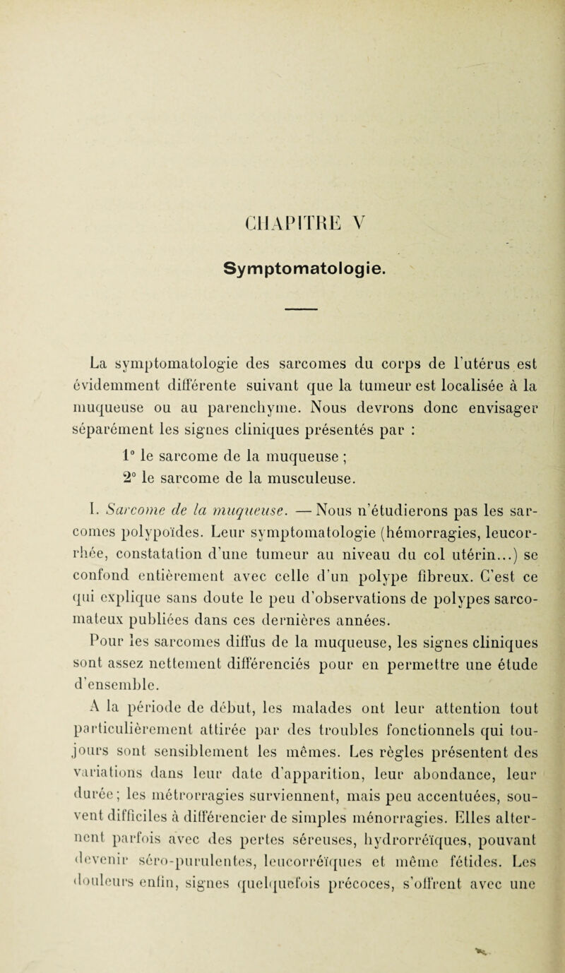 Symptomatologie. La symptomatologie des sarcomes du corps de l'utérus est évidemment différente suivant que la tumeur est localisée à la muqueuse ou au parenchyme. Nous devrons donc envisager séparément les signes cliniques présentés par : 1° le sarcome de la muqueuse ; 2° le sarcome de la musculeuse. I. Sarcome de la muqueuse. —Nous n’étudierons pas les sar¬ comes polypoïdes. Leur symptomatologie (hémorragies, leucor¬ rhée, constatation d’une tumeur au niveau du col utérin...) se confond entièrement avec celle d’un polype fibreux. C’est ce qui explique sans doute le peu d’observations de polypes sarco¬ mateux publiées dans ces dernières années. Pour les sarcomes diffus de la muqueuse, les signes cliniques sont assez nettement différenciés pour en permettre une étude d’ensemble. A la période de début, les malades ont leur attention tout particulièrement attirée par des troubles fonctionnels qui tou¬ jours sont sensiblement les mêmes. Les règles présentent des variations dans leur date d’apparition, leur abondance, leur du ree ; les métrorragies surviennent, mais peu accentuées, sou¬ vent difficiles à différencier de simples ménorragies. Elles alter¬ nent parfois avec des pertes séreuses, hydrorréïques, pouvant devenir séro-purulentes, leucorréïques et même fétides. Les douleurs enfin, signes quelquefois précoces, s’offrent avec une