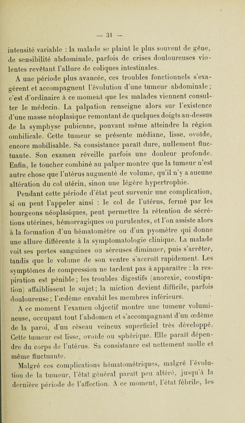 intensité variable : la malade se plaint le plus souvent de gêne, de sensibilité abdominale, parfois de crises douloureuses vio¬ lentes revêtant l’allure de coliques intestinales. A une période plus avancée, ces troubles fonctionnels s’exa¬ gèrent et accompagnent l’évolution d’une tumeur abdominale; c’est d’ordinaire à ce moment que les malades viennent consul¬ ter le médecin. La palpation renseigne alors sur l’existence d’une masse néoplasique remontant de quelques doigts au-dessus de la symphyse pubienne, pouvant même atteindre la région ombilicale. Cette tumeur se présente médiane, lisse, ovoïde, encore mobilisable. Sa consistance paraît dure, nullement fluc¬ tuante. Son examen réveille parfois une douleur profonde. Enfin, le toucher combiné au palper montre que la tumeur n’est autre chose que l’utérus augmenté de volume, qu’il n’v a aucune altération du col utérin, sinon une légère hypertrophie. Pendant cette période d’état peut survenir une complication, si on peut l’appeler ainsi : le col de l’utérus, fermé par les bourgeons néoplasiques, peut permettre la rétention de sécré¬ tions utérines, hémorragiques ou purulentes, et 1 on assiste alors à la formation d’un hématomètre ou d’un pyomètre qui donne une allure différente à la symptomatologie clinique. La malade voit ses pertes sanguines ou séreuses diminuer, puis s arrêter, tandis que le volume de son ventre s accroît rapidement. Les symptômes de compression ne tardent pas aappaiaîtie . la ins¬ piration est pénible ; les troubles digestifs (anorexie, constipa¬ tion) affaiblissent le sujet; la miction devient difficile, parfois douloureuse; l’œdème envahit les membres inférieurs. A ce moment l’examen objectif montre une tumeur volumi¬ neuse, occupant tout l’abdomen et s’accompagnant d’un œdème de la paroi, d’un réseau veineux superficiel très développé. Cette tumeur est lisse, ovoïde ou sphérique. Elle paraît dépen¬ dre du corps de 1 utérus. Sa consistance est nettement molle et même fluctuante. Malgr ô ces complications hématométriques, malgré 1 évolu¬ tion de la tumeur, l’état général paraît peu altéré, jusqu’à la dernière période de l’affection. A ce moment, 1 état lebiih , 1< s