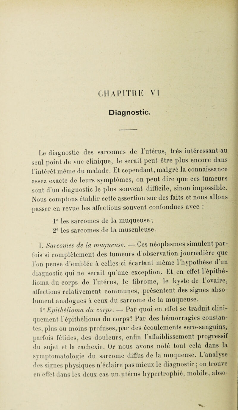 Diagnostic. Le diagnostic des sarcomes de Lutérus, très intéressant au seul point de vue clinique, le serait peut-être plus encore dans l’intérêt même du malade. Et cependant, malgré la connaissance assez exacte de leurs symptômes, on peut dire que ces tumeurs sont d’un diagnostic le plus souvent difficile, sinon impossible. Nous comptons établir cette assertion sur des faits et nous allons passer en revue les affections souvent confondues avec : 1° les sarcomes de la muqueuse ; 2° les sarcomes de la musculeuse. I. Sarcomes de la muqueuse. — Ces néoplasmes simulent par¬ fois si complètement des tumeurs d observation journalière que l’on pense d’emblée à celles-ci écartant même 1 hypothèse d un diagnostic qui ne serait qu’une exception. Et en effet 1 épithé- lioma du corps de l’utérus, le fibrome, le kyste de 1 ovaire, affections relativement communes, présentent des signes abso¬ lument analogues à ceux du sarcome de la muqueuse. 1° Epithélioma du corps. — Par quoi en effet se traduit clini¬ quement l’épithélioma du corps? Par des hémorragies constan¬ tes, plus ou moins profuses, par des écoulements sero-sanguins, parfois fétides, des douleurs, enfin l’affaiblissement progressif du sujet et la cachexie. Or nous avons noté tout cela dans la symptomatologie du sarcome diffus de la muqueuse. L analyse des signes physiques n’éclaire pas mieux le diagnostic ; on trouve en effet dans les deux cas umutérus hypertrophié, mobile, abso-