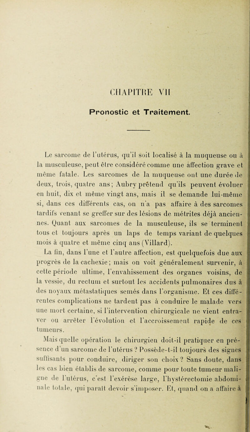 Pronostic et Traitement. Le sarcome de l’utérus, qu’il soit localisé à la muqueuse ou à la musculeuse, peut être considéré comme une affection grave et même fatale. Les sarcomes de la muqueuse ont une durée de deux, trois, quatre ans ; Aubry prétend qu ils peuvent évoluer en huit, dix et même vingt ans, mais il se demande lui-même si, dans ces différents cas, on n'a pas affaire à des sarcomes tardifs menant se greffer sur des lésions de mé tri tes déjà ancien¬ nes. Quant aux sarcomes de la musculeuse, ils se terminent tous et toujours après un laps de temps variant de quelques mois à quatre et même cinq ans (Villard). La fin, dans l’une et l’autre affection, est quelquefois due aux progrès de la cachexie; mais on voit généralement survenir, à cette période ultime, l’envahissement des organes voisins, de la vessie, du rectum et surtout les accidents pulmonaires dus à des noyaux métastatiques semés dans l’organisme. Et ces diffé¬ rentes complications 11e tardent pas à conduire le malade vers une mort certaine, si l’intervention chirurgicale ne vient entra¬ ver ou arrêter l’évolution et l’accroissement rapide de ces tumeurs. Mais quelle opération le chirurgien doit-il pratiquer en pré¬ sence d’un sarcome de l’utérus ? Possède-t-il toujours des signes suffisants pour conduire, diriger son choix ? Sans doute, dans les cas bien établis de sarcome, comme pour toute tumeur mali¬ gne de 1 utérus, c'est l’exérèse large, l’hystérectomie abdomi¬ nale totale, qui paraît devoir s’imposer. Et, quand on a affaire à