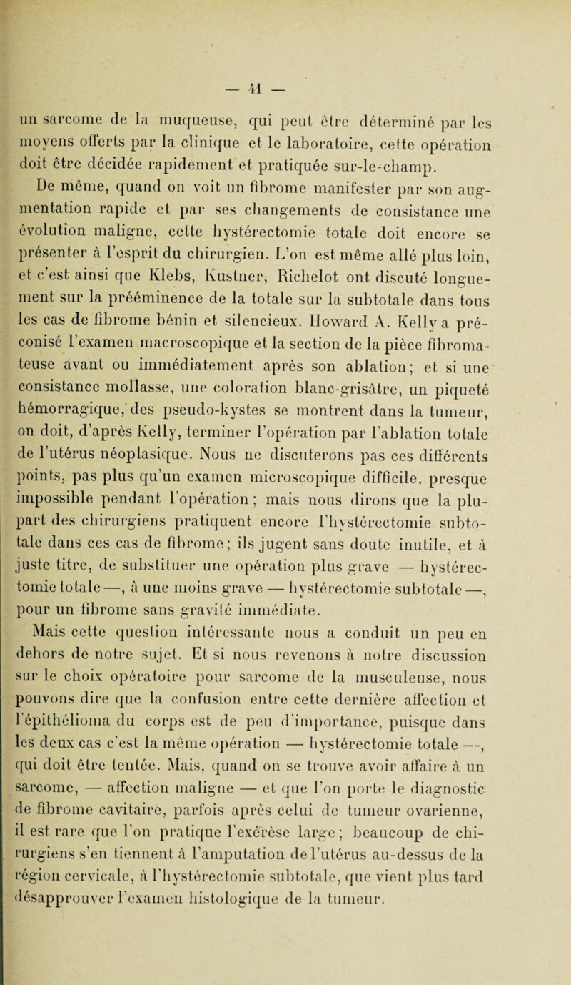 un sarcome de la muqueuse, qui peut être déterminé par les moyens offerts par la clinique et le laboratoire, cette opération doit être décidée rapidement et pratiquée sur-le-champ. De même, quand on voit un fibrome manifester par son aug¬ mentation rapide et par ses changements de consistance une évolution maligne, cette hystérectomie totale doit encore se présenter à l’esprit du chirurgien. L’on est même allé plus loin, et c est ainsi que Klebs, Kustner, Richelot ont discuté longue¬ ment sur la prééminence de la totale sur la subtotale dans tous les cas de fibrome bénin et silencieux. Howard A. Kelly a pré¬ conisé l’examen macroscopique et la section de la pièce fibroma¬ teuse avant on immédiatement après son ablation; et si une consistance mollasse, une coloration blanc-grisâtre, un piqueté hémorragique,'des pseudo-kystes se montrent dans la tumeur, on doit, d’après Kelly, terminer l’opération par l’ablation totale de l’utérus néoplasique. Nous ne discuterons pas ces différents points, pas plus qu’un examen microscopique difficile, presque impossible pendant l'opération ; mais nous dirons que la plu¬ part des chirurgiens pratiquent encore l’hystérectomie subto¬ tale dans ces cas de fibrome; ils jugent sans doute inutile, et à juste titre, de substituer une opération plus grave — hystérec¬ tomie totale—, <à une moins grave — hystérectomie subtotale—, pour un fibrome sans gravité immédiate. Mais cette question intéressante nous a conduit un peu en dehors de notre sujet. Et si nous revenons à notre discussion sur le choix opératoire pour sarcome de la musculeuse, nous pouvons dire que la confusion entre cette dernière affection et 1 épithélioma du corps est de peu d’importance, puisque dans les deux cas c’est la même opération — hystérectomie totale —, qui doit être tentée. Mais, quand on se trouve avoir affaire à un sarcome, — affection maligne — et que l’on porte le diagnostic de fibrome cavitaire, parfois après celui de tumeur ovarienne, il est rare que l'on pratique l’exérèse large ; beaucoup de chi¬ rurgiens s’en tiennent à l’amputation de l’utérus au-dessus de la région cervicale, à l'hystérectomie subtotale, que vient plus tard désapprouver l’examen histologique de la tumeur.