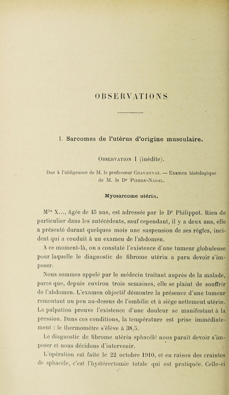 OBSERVATIONS I. Sarcomes de l’utérus d’origine musculaire. Observation I (inédite). Due à l’obligeance de M. le professeur Ghavannaz. — Examen histologique de M. le Dr Pierre-Nadal. Myosarcome utérin. Mlle X..., âgée de 45 ans, est adressée par le Dr Philippot. Rien de particulier dans les antécédents, sauf cependant, il y a deux ans, elle a présenté durant quelques mois une suspension de ses règles, inci¬ dent qui a conduit à un examen de l’abdomen. A ce moment-là, on a constaté l’existence d’une tumeur globuleuse pour laquelle le diagnostic de fibrome utérin a paru devoir s'im¬ poser. Nous sommes appelé par le médecin traitant auprès de la malade, parce que, depuis environ trois semaines, elle se plaint de souffrir de l’abdomen. L’examen objectif démontre la présence d’une tumeur remontant un peu au-dessus de l’ombilic et à siège nettement utérin. La palpation prouve l’existence d’une douleur se manifestant à la pression. Dans ces conditions, la température est prise immédiate¬ ment : le thermomètre s’élève à 38,5. Le diagnostic de fibrome utérin sphacélé nous paraît devoir s’im- poser et nous décidons d’intervenir. L opération est faite le 22 octobre 11)10, et en raison des craintes do sphacèle, c’est l’hystérectomie totale qui est pratiquée. Celle-ci