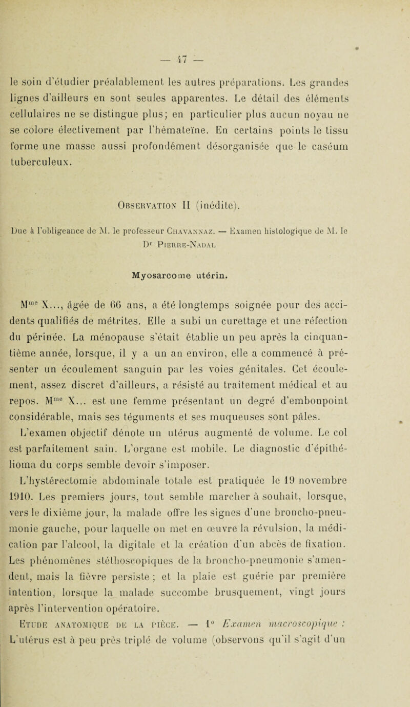 le soin d'étudier préalablement les autres préparations. Les grandes lignes d'ailleurs en sont seules apparentes. Le détail des éléments cellulaires ne se distingue plus; en particulier plus aucun noyau ne se colore électivement par l'hémateïne. En certains points le tissu forme une masse aussi profondément désorganisée que le caséum tuberculeux. Observation II (inédite). Due à l’obligeance de M. le professeur Chavannaz. — Examen histologique de M. le D1’ Pierre-Nadal Myosarcome utérin. Mine X..., âgée de G6 ans, a été longtemps soignée pour des acci¬ dents qualifiés de métrites. Elle a subi un curettage et une réfection du périnée. La ménopause s’était établie un peu après la cinquan¬ tième année, lorsque, il y a un an environ, elle a commencé à pré¬ senter un écoulement sanguin par les voies génitales. Cet écoule¬ ment, assez discret d’ailleurs, a résisté au traitement médical et au repos. Mme X... est une femme présentant un degré d’embonpoint considérable, mais ses téguments et ses muqueuses sont pâles. L’examen objectif dénote un utérus augmenté de volume. Le col est parfaitement sain. L’organe est mobile. Le diagnostic d'épithé- lioma du corps semble devoir s'imposer. L'hystérectomie abdominale totale est pratiquée le 19 novembre 1910. Les premiers jours, tout semble marcher à souhait, lorsque, vers le dixième jour, la malade offre les signes d'une broncho-pneu¬ monie gauche, pour laquelle on met en œuvre la révulsion, la médi¬ cation par l'alcool, la digitale et la création d’un abcès de fixation. Les phénomènes stéthoscopiques de la broncho-pneumonie s’amen¬ dent, mais la fièvre persiste ; et la plaie est guérie par première intention, lorsque la malade succombe brusquement, vingt jours après l’intervention opératoire. Etude anatomique de la rièce. — 1° Examen macroscopique : L'utérus est à peu près triplé de volume (observons qu’il s’agit d’un