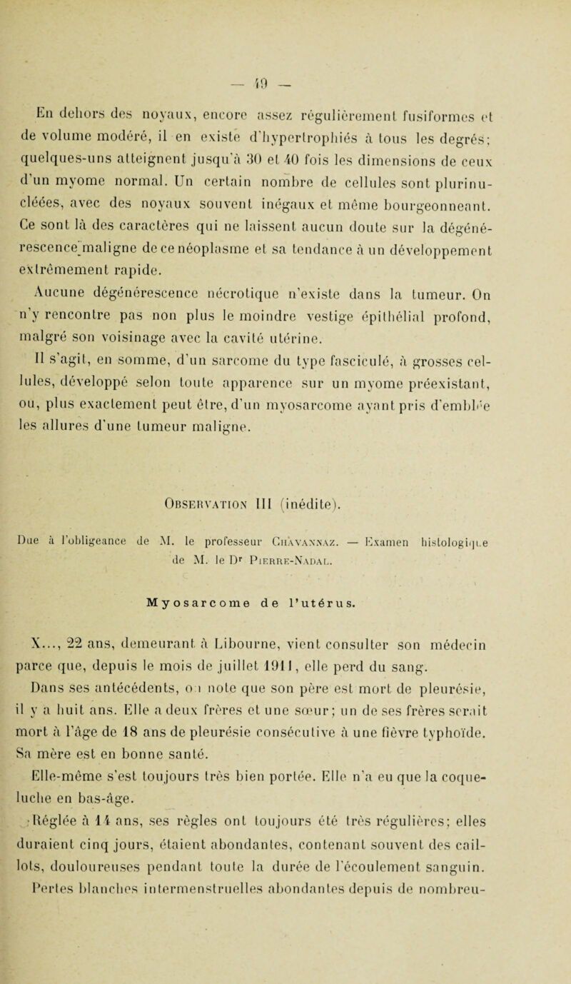 La dehors des noyaux, encore assez régulièrement fusiformes et de volume modéré, il en existe d'hypertrophiés à tous les degrés; quelques-uns atteignent jusqu'à 30 et 40 fois les dimensions de ceux d’un myome normal. Un certain nombre de cellules sont plurinu- cléées, avec des noyaux souvent inégaux et même bourgeonneant. Ce sont là des caractères qui ne laissent aucun doute sur la dégéné- rescence’maligne de ce néoplasme et sa tendance à un développement extrêmement rapide. Aucune dégénérescence nécrotique n’existe dans la tumeur. On n’y rencontre pas non plus le moindre vestige épithélial profond, malgré son voisinage avec la cavité utérine. Il s’agit, en somme, d’un sarcome du type fasciculé, à grosses cel¬ lules, développé selon toute apparence sur un myome préexistant, ou, plus exactement peut être, d’un myosarcome ayant pris d'emblée les allures d'une tumeur maligne. Observation III (inédite). Due à l’obligeance de M. le professeur Ciiavannaz. — Examen histologie]l.e de M. le T)r Pierre-Nadal. Myosarcome de l’utérus. X..., 22 ans, demeurant à Libourne, vient consulter son médecin parce que, depuis le mois de juillet 1911, elle perd du sang. Dans ses antécédents, ou note que son père est mort de pleurésie, il y a huit ans. Elle a deux frères et une sœur; un de ses frères serait mort à l’âge de 18 ans de pleurésie consécutive à une fièvre typhoïde. Sa mère est en bonne santé. Elle-même s’est toujours très bien portée. Elle n’a eu que la coque¬ luche en bas-âge. •Réglée à 14 ans, ses règles ont toujours été très régulières; elles duraient cinq jours, étaient abondantes, contenant souvent des cail¬ lots, douloureuses pendant toute la durée de l'écoulement sanguin. Pertes blanches intermenstruelles abondantes depuis de nombreu-